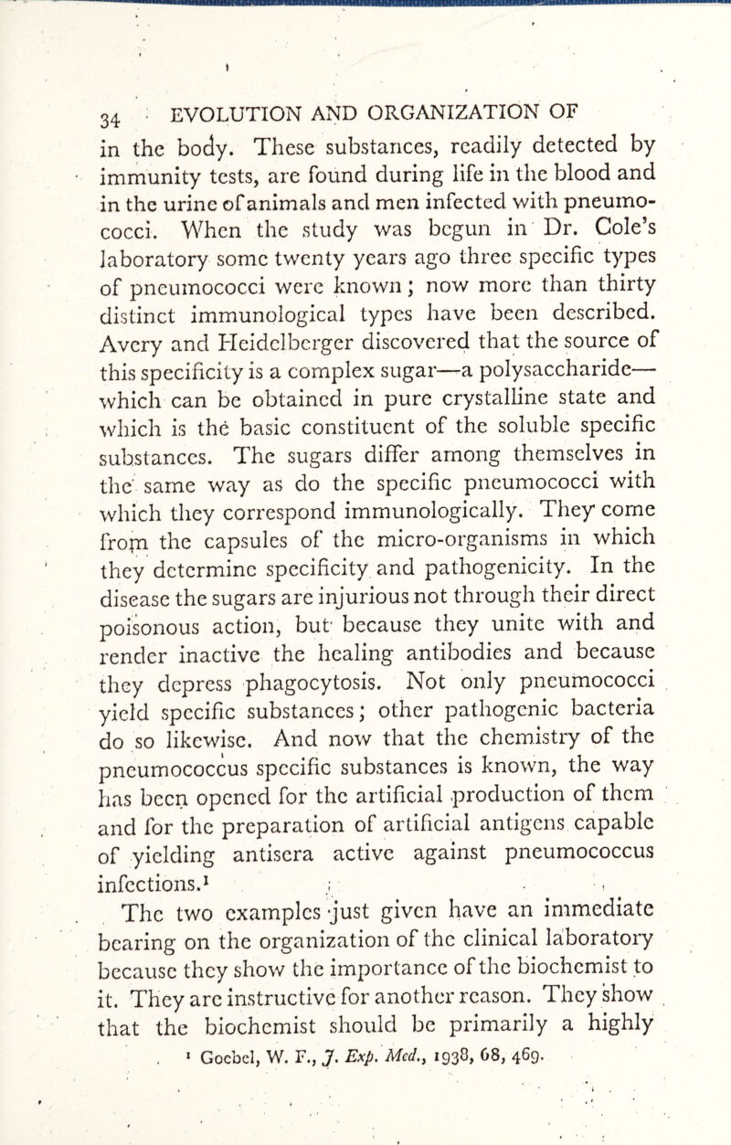 * 34 : EVOLUTION AND ORGANIZATION OF in the body. These substances, readily detected by immunity tests, are found during life in the blood and in the urine of animals and men infected with pneumo¬ cocci. When the study was begun in Dr. Cole’s laboratory some twenty years ago three specific types of pneumococci were known; now more than thirty distinct immunological types have been described. Avery and Hcidclberger discovered that the source of this specificity is a complex sugar—a polysaccharide— which can be obtained in pure crystalline state and which is the basic constituent of the soluble specific substances. The sugars differ among themselves in the same way as do the specific pneumococci with which they correspond immunologically. They come frojn the capsules of the micro-organisms in which they determine specificity and pathogenicity. In the disease the sugars are injurious not through their direct poisonous action, but- because they unite with and render inactive the healing antibodies and because they depress phagocytosis. Not only pneumococci yield specific substances; other pathogenic bacteria do so likewise. And now that the chemistry of the pneumococcus specific substances is known, the way has been opened for the artificial .production of them and for the preparation of artificial antigens capable of yielding antisera active against pneumococcus infections.1 The two examples just given have an immediate bearing on the organization of the clinical laboratory because they show the importance of the biochemist to it. They are instructive for another reason. They show that the biochemist should be primarily a highly . ' Goebel, W. F., J. Exp. Med., 1938, 68, 469.