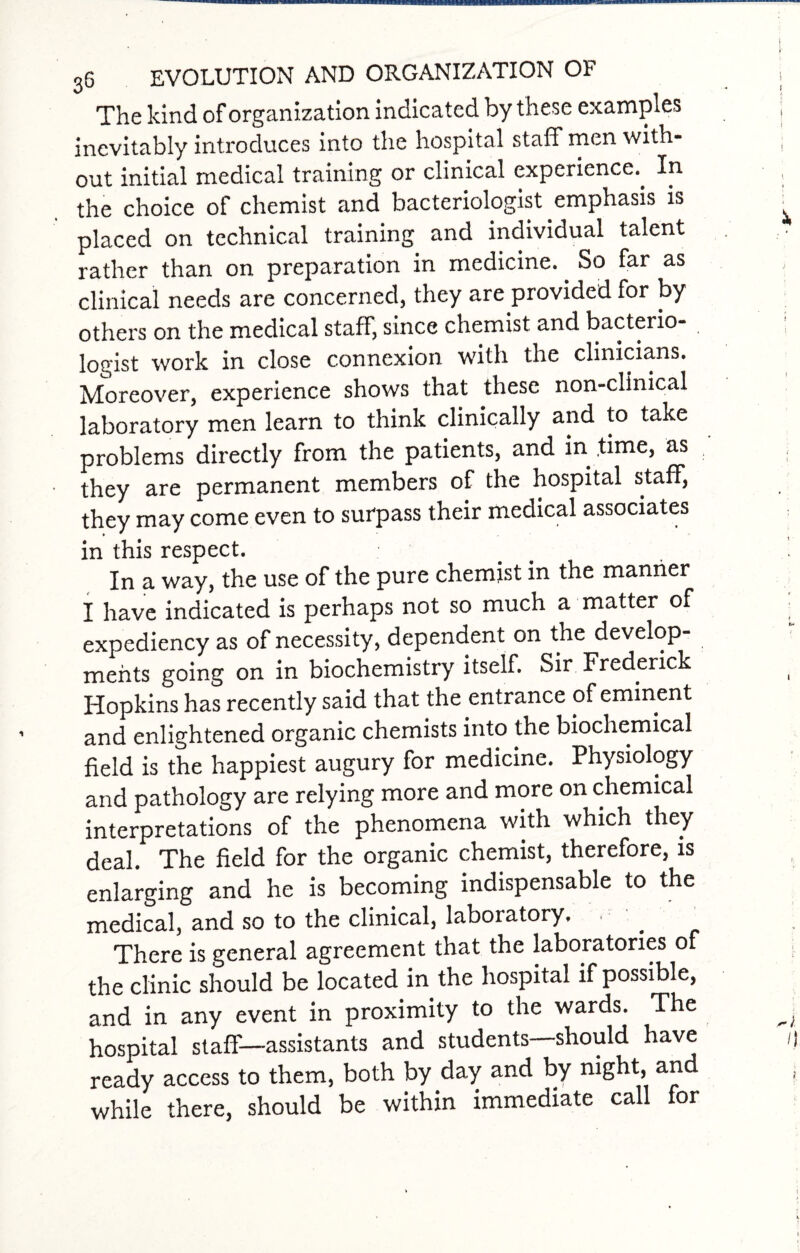 The kind of organization indicated by these examples inevitably introduces into the hospital staff men with¬ out initial medical training or clinical experience.. In the choice of chemist and bacteriologist emphasis is placed on technical training and individual talent rather than on preparation in medicine. So far as clinical needs are concerned, they are provided for by others on the medical staff, since chemist and bacteiio- logist work in close connexion with the clinicians. Moreover, experience shows that these non-clinical laboratory men learn to think clinically and to take problems directly from the patients, and in time, as they are permanent members of the hospital staff, they may come even to surpass their medical associates in this respect. In a way, the use of the pure chemist in the manner I have indicated is perhaps not so much a matter of expediency as of necessity, dependent on the develop¬ ments going on in biochemistry itself. Sir Frederick Hopkins has recently said that the entrance of eminent and enlightened organic chemists into the biochemical field is the happiest augury for medicine. Physiology and pathology are relying more and more on chemical interpretations of the phenomena with which they deal. The field for the organic chemist, therefore, is enlarging and he is becoming indispensable to the medical, and so to the clinical, laboratory. • There is general agreement that the laboratories of the clinic should be located in the hospital if possible, and in any event in proximity to the wards. The hospital staff—assistants and students should have ready access to them, both by day and by night, and while there, should be within immediate call for