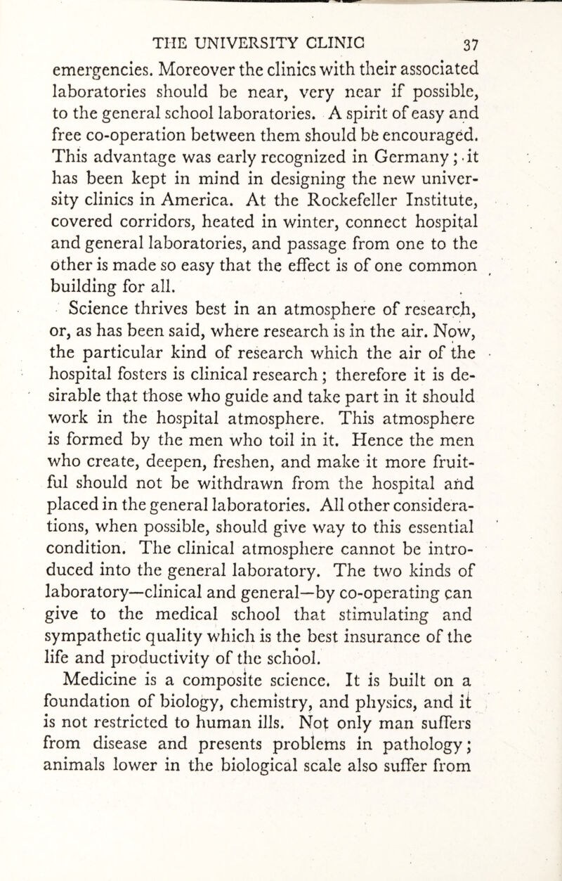 emergencies. Moreover the clinics with their associated laboratories should be near, very near if possible, to the general school laboratories. A spirit of easy and free co-operation between them should bfc encouraged. This advantage was early recognized in Germany; .it has been kept in mind in designing the new univer¬ sity clinics in America. At the Rockefeller Institute, covered corridors, heated in winter, connect hospital and general laboratories, and passage from one to the other is made so easy that the effect is of one common building for all. Science thrives best in an atmosphere of research, or, as has been said, where research is in the air. Now, the particular kind of research which the air of the hospital fosters is clinical research; therefore it is de¬ sirable that those who guide and take part in it should work in the hospital atmosphere. This atmosphere is formed by the men who toil in it. Hence the men who create, deepen, freshen, and make it more fruit¬ ful should not be withdrawn from the hospital and placed in the general laboratories. All other considera¬ tions, when possible, should give way to this essential condition. The clinical atmosphere cannot be intro¬ duced into the general laboratory. The two kinds of laboratory—clinical and general—by co-operating can give to the medical school that stimulating and sympathetic quality which is the best insurance of the life and productivity of the school. Medicine is a composite science. It is built on a foundation of biology, chemistry, and physics, and it is not restricted to human ills. Not only man suffers from disease and presents problems in pathology; animals lower in the biological scale also suffer from