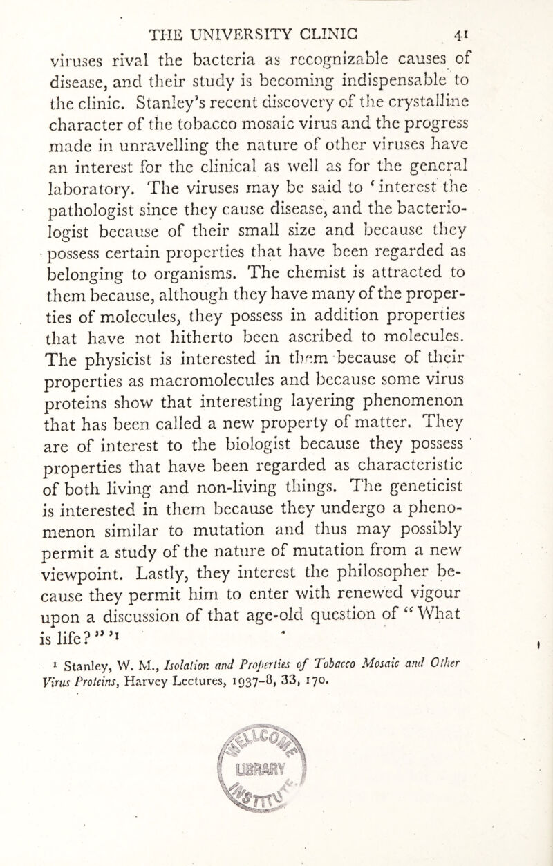 viruses rival the bacteria as recognizable causes of disease, and their study is becoming indispensable to the clinic. Stanley’s recent discovery of the crystalline character of the tobacco mosaic virus and the progress made in unravelling the nature of other viruses have an interest for the clinical as tvell as for the general laboratory. The viruses may be said to ‘ interest the pathologist since they cause disease, and the bacterio¬ logist because of their small size and because they • possess certain properties that have been regarded as belonging to organisms. The chemist is attracted to them because, although they have many of the proper¬ ties of molecules, they possess in addition properties that have not hitherto been ascribed to molecules. The physicist is interested in them because of their properties as macromolecules and because some virus proteins show that interesting layering phenomenon that has been called a new property of matter. They are of interest to the biologist because they possess properties that have been regarded as characteristic of both living and non-living things. The geneticist is interested in them because they undergo a pheno¬ menon similar to mutation and thus may possibly permit a study of the nature of mutation from a new viewpoint. Lastly, they interest the philosopher be¬ cause they permit him to enter with renewed vigour upon a discussion of that age-old question of “ What is life?”’1 1 Stanley, W. M., Isolation and Properties of Tobacco Mosaic and Other Vims Proteins, Harvey Lectures, 1937~^> 33, 170.