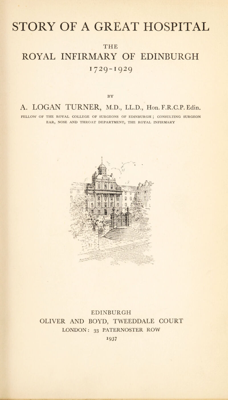 THE ROYAL INFIRMARY OF EDINBURGH 1729-1929 BY A. LOGAN TURNER, M.D., LL.D., Hon. F.R.C.P. Edin. FELLOW OF THE ROYAL COLLEGE OF SURGEONS OF EDINBURGH ; CONSULTING SURGEON EAR, NOSE AND THROAT DEPARTMENT, THE ROYAL INFIRMARY EDINBURGH OLIVER AND BOYD, TWEEDDALE COURT LONDON: 33 PATERNOSTER ROW 1937