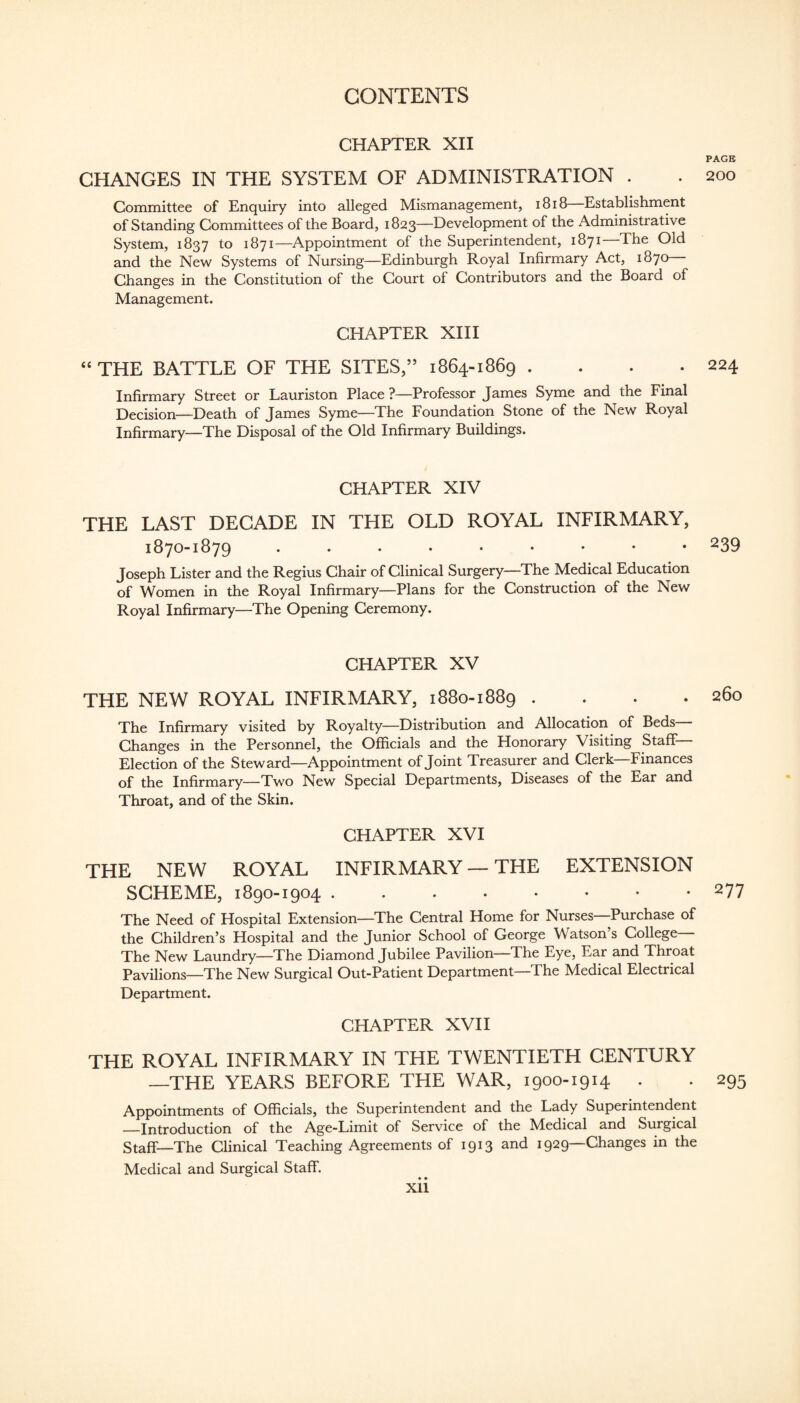 CHAPTER XII PAGE CHANGES IN THE SYSTEM OF ADMINISTRATION . . 200 Committee of Enquiry into alleged Mismanagement, i8i8 Establishment of Standing Committees of the Board, 1823—Development of the Administrative System, 1837 to 1871—Appointment of the Superintendent, 1871—The Old and the New Systems of Nursing—Edinburgh Royal Infirmary Act, 1870 Changes in the Constitution of the Court of Contributors and the Board of Management. CHAPTER XIII “ THE BATTLE OF THE SITES,” 1864-1869 . . . .224 Infirmary Street or Lauriston Place ?—Professor James Syme and the Final Decision—Death of James Syme—The Foundation Stone of the New Royal Infirmary—The Disposal of the Old Infirmary Buildings. CHAPTER XIV THE LAST DECADE IN THE OLD ROYAL INFIRMARY, 1870-1879 239 Joseph Lister and the Regius Chair of Clinical Surgery The Medical Education of Women in the Royal Infirmary—Plans for the Construction of the New Royal Infirmary—The Opening Ceremony. CHAPTER XV THE NEW ROYAL INFIRMARY, 1880-1889 . . . .260 The Infirmary visited by Royalty—Distribution and Allocation of Beds Changes in the Personnel, the Officials and the Honorary Visiting Staff Election of the Steward—Appointment of Joint Treasurer and Clerk—Finances of the Infirmary—Two New Special Departments, Diseases of the Ear and Throat, and of the Skin. CHAPTER XVI THE NEW ROYAL INFIRMARY — THE EXTENSION SCHEME, 1890-1904.277 The Need of Hospital Extension—The Central Home for Nurses—Purchase of the Children’s Hospital and the Junior School of George Watson’s College The New Laundry—The Diamond Jubilee Pavilion—The Eye, Ear and Throat Pavilions—The New Surgical Out-Patient Department—The Medical Electrical Department. CHAPTER XVH THE ROYAL INFIRMARY IN THE TWENTIETH CENTURY —THE YEARS BEFORE THE WAR, 1900-1914 . . 295 Appointments of Officials, the Superintendent and the Lady Superintendent —Introduction of the Age-Limit of Service of the Medical and Surgical Staff—The Clinical Teaching Agreements of 1913 and 1929—Changes in the Medical and Surgical Staff. • • Xll