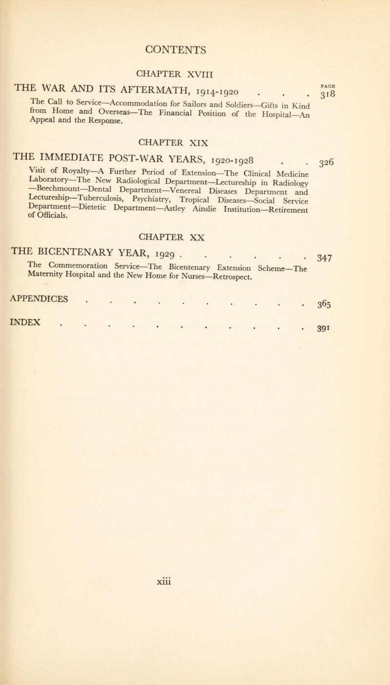 CHAPTER XVIII THE WAR AND ITS AFTERMATH, 1914-1920 The Call to Service—Accommodation for Sailors and Soldiers—Gifts in Kind from Home and Overseas—The Financial Position of the Hospital_An Appeal and the Response. CHAPTER XIX THE IMMEDIATE POST-WAR YEARS, 1920-1928 Visit of Royalty—A Further Period of Extension—The Clinical Medicine Laboratory—The New Radiological Department—Lectureship in Radiology —Beechmount—Dental Department—^Venereal Diseases Department and Lectureship—Tuberculosis, Psychiatry, Tropical Diseases—Social Service Dep^tment—Dietetic Department—Astley Ainslie Institution—Retirement of Officials. CHAPTER XX THE BICENTENARY YEAR, 1929 The Commemoration Service—The Bicentenary Extension Scheme—The Maternity Hospital and the New Home for Nurses—Retrospect. APPENDICES INDEX PAGE 318 326 347 365 391