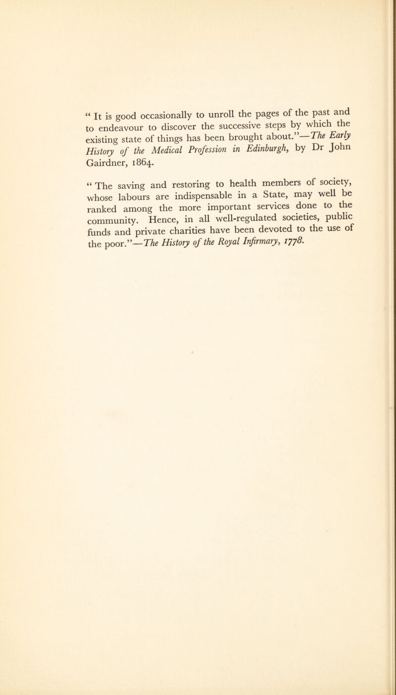 “ It is good occasionally to unroll the pages of the past and to endeavour to discover the successive steps by which the existing state of things has been brought about.”—Early History of the Medical Profession in Edinburgh^ by Dr John Gairdner, 1864. “ The saving and restoring to health members of society, whose labours are indispensable in a State, may well be ranked among the more important services done to the community. Hence, in all well-regulated societies, public funds and private charities have been devoted to the use of the poor.”—History of the Royal Infirmary, iyy8.