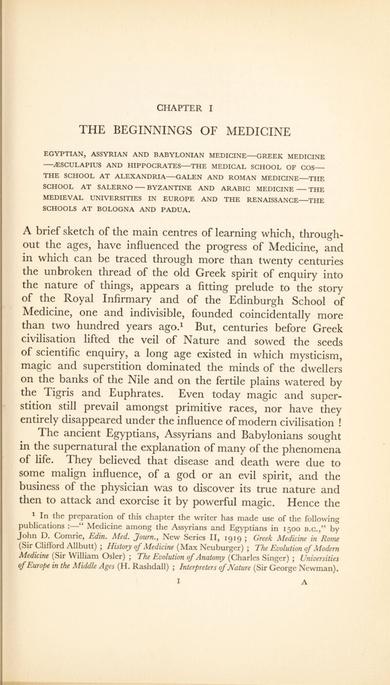 THE BEGINNINGS OF MEDICINE EGYPTIAN, ASSYRIAN AND BABYLONIAN MEDICINE-GREEK MEDICINE -^SCULAPIUS AND HIPPOCRATES-THE MEDICAL SCHOOL OF COS_ THE SCHOOL AT ALEXANDRIA-GALEN AND ROMAN MEDICINE-THE SCHOOL AT SALERNO-BYZANTINE AND ARABIC MEDICINE-THE MEDIEVAL UNIVERSITIES IN EUROPE AND THE RENAISSANCE-THE SCHOOLS AT BOLOGNA AND PADUA. A brief sketch of the main centres of learning which, through¬ out the ages, have influenced the progress of Medicine, and in which can be traced through more than twenty centuries the unbroken thread of the old Greek spirit of enquiry into the nature of things, appears a fitting prelude to the story of the Royal Infirmary and of the Edinburgh School of Medicine, one and indivisible, founded coincidentally more than two hundred years ago.^ But, centuries before Greek civilisation lifted the veil of Nature and sowed the seeds of scientific enquiry, a long age existed in which mysticism, magic and superstition dominated the minds of the dwellers on the banks of the Nile and on the fertile plains watered by the Tigris and Euphrates. Even today magic and super¬ stition still prevail amongst primitive races, nor have they entirely disappeared under the influence of modern civilisation ! The ancient Egyptians, Assyrians and Babylonians sought in the supernatural the explanation of many of the phenomena of life. They believed that disease and death were due to sorne malign influence, of a god or an evil spirit, and the business of the physician was to discover its true nature and then to attack and exorcise it by powerful magic. Hence the 1 In the preparation of this chapter the writer has made use of the following publications i Medicine among the Assyrians and Egyptians in 1500 b.g.,” by John D. Comrie, Edin. Med. Journ., New Series II, igig ; Greek Medicine in Rome (Sir Clifford Allbutt) j History of Medicine (Max Neuburger) , The Evolution of Modern Medicine (Sir William Osier) ; The Evolution of Anatomy (Charles Singer) ; Universities of Europe in the Middle Ages (H. Rashdall) 5 Interpreters of JIature (Sir George Newman). I A