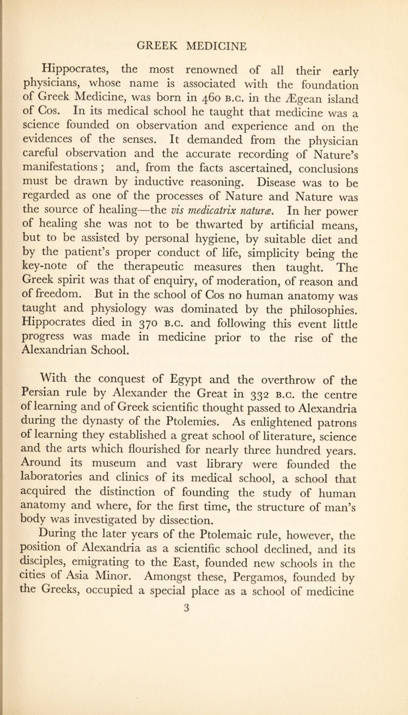 GREEK MEDICINE i Hippocrates, the most renowned of all their early I physicians, whose name is associated with the foundation I of Greek Medicine, was born in 460 b.c. in the iEgean island , of Cos. In its medical school he taught that medicine was a science founded on observation and experience and on the I evidences of the senses. It demanded from the physician careful observation and the accurate recording of Nature’s I manifestations ; and, from the facts ascertained, conclusions ; must be drawn by inductive reasoning. Disease was to be I regarded as one of the processes of Nature and Nature was I the source of healing—the vis medicatrix naturce. In her power I of healing she was not to be thwarted by artificial means, but to be assisted by personal hygiene, by suitable diet and by the patient’s proper conduct of life, simplicity being the key-note of the therapeutic measures then taught. The Greek spirit was that of enquiry, of moderation, of reason and of freedom. But in the school of Cos no human anatomy was II taught and physiology was dominated by the philosophies. i| Hippocrates died in 370 b.c. and following this event little progress was made in medicine prior to the rise of the Alexandrian School. i With the conquest of Egypt and the overthrow of the Persian rule by Alexander the Great in 332 b.c. the centre I of learning and of Greek scientific thought passed to Alexandria I during the dynasty of the Ptolemies. As enlightened patrons ‘ of learning they established a great school of literature, science and the arts which flourished for nearly three hundred years. I Around its museum and vast library were founded the laboratories and clinics of its medical school, a school that acquired the distinction of founding the study of human anatomy and where, for the first time, the structure of man’s body was investigated by dissection. During the later years of the Ptolemaic rule, however, the position of Alexandria as a scientific school declined, and its disciples, emigrating to the East, founded new schools in the |j cities of Asia Minor. Amongst these, Pergamos, founded by I the Greeks, occupied a special place as a school of medicine