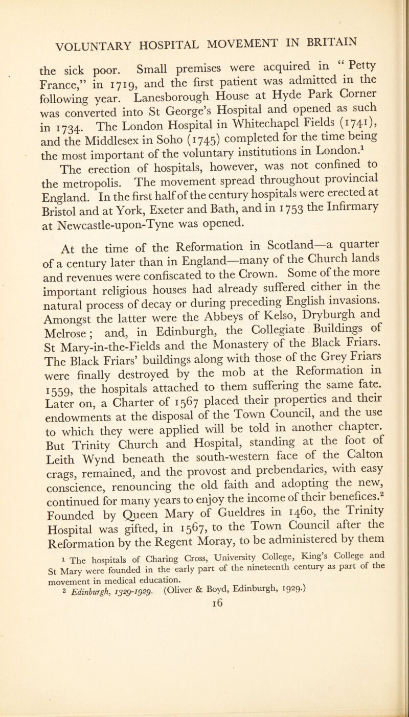 the sick poor. Small premises were acquired in “ Petty France,” in 1719, and the first patient was admitted m the following year. Lanesborough House at Hyde Park Corner was converted into St George’s Hospital and opened as such in 1734. The London Hospital in Whitechapel Fields (1741), and the Middlesex in Soho (i745) completed for the time being the most important of the voluntary institutions in London. The erection of hospitals, however, was not confined to the metropolis. The movement spread throughout provincial England. In the first half of the century hospitals were erected at Bristol and at York, Exeter and Bath, and in 1753 the Infirmary at Newcastle-upon-Tyne was opened. At the time of the Reformation in Scotland—a quarter of a century later than in England—many of the Church lands and revenues were confiscated to the Crown. Some of the more important religious houses had already suffered either in the natural process of decay or during preceding English invasions. Amongst the latter were the Abbeys of Kelso, Dryburgh and Melrose; and, in Edinburgh, the Collegiate Buildings of St Mary-in-the-Fields and the Monastery of the Black Friars. The Black Friars’ buildings along with those of the Grey Friars were finally destroyed by the mob at the Reformation in 1559, the hospitals attached to them suffering the same fate. Later on, a Charter of 1567 placed their properties and their endowments at the disposal of the Town Council, and the use to which they were applied will be told in another chapter. But Trinity Church and Hospital, standing at the foot of Leith Wynd beneath the south-western face of the Calton crags, remained, and the provost and prebendaries, with easy conscience, renouncing the old faith and adopting the new, continued for many years to enjoy the income of their benefices.^ Founded by Queen Mary of Gueldres in 1460, the Trinity Hospital was gifted, in 1567, to the Town Council after the Reformation by the Regent Moray, to be administered by them 1 The hospitals of Charing Cross, University College, King’s College and St Mary were founded in the early part of the nineteenth century as part of the movement in medical education. 2 Edinburgh, issg-igsg. (Oliver & Boyd, Edinburgh, 1929.)