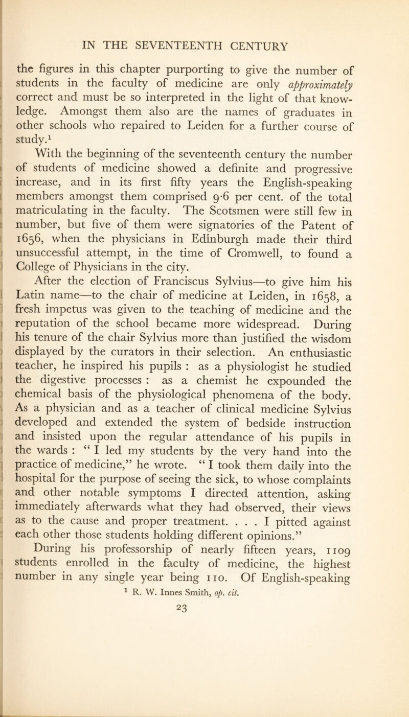 the figures in this chapter purporting to give the number of students in the faculty of medicine are only approximately correct and must be so interpreted in the light of that know¬ ledge. Amongst them also are the names of graduates in other schools who repaired to Leiden for a further course of study. ^ With the beginning of the seventeenth century the number of students of medicine showed a definite and progressive increase, and in its first fifty years the English-speaking members amongst them comprised 9-6 per cent, of the total matriculating in the faculty. The Scotsmen were still few in number, but five of them were signatories of the Patent of 1656, when the physicians in Edinburgh made their third unsuccessful attempt, in the time of Cromwell, to found a College of Physicians in the city. After the election of Franciscus Sylvius—to give him his Latin name—to the chair of medicine at Leiden, in 1658, a fresh impetus was given to the teaching of medicine and the reputation of the school became more widespread. During his tenure of the chair Sylvius more than justified the wisdom displayed by the curators in their selection. An enthusiastic teacher, he inspired his pupils : as a physiologist he studied the digestive processes : as a chemist he expounded the chemical basis of the physiological phenomena of the body. As a physician and as a teacher of clinical medicine Sylvius developed and extended the system of bedside instruction and insisted upon the regular attendance of his pupils in the wards : I led my students by the very hand into the practice, of medicine,” he wrote. I took them daily into the hospital for the purpose of seeing the sick, to whose complaints and other notable symptoms I directed attention, asking immediately afterwards what they had observed, their views as to the cause and proper treatment. ... I pitted against each other those students holding different opinions.” During his professorship of nearly fifteen years, 1109 students enrolled in the faculty of medicine, the highest number in any single year being no. Of English-speaking ^ R. W. Innes Smith, op. cit.