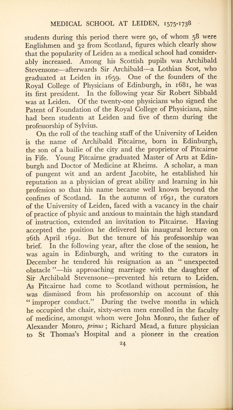 students during this period there were 90, of whom 58 were Englishmen and 32 from Scotland, figures which clearly show that the popularity of Leiden as a medical school had consider¬ ably increased. Among his Scottish pupils was Archibald Stevensone—afterwards Sir Archibald—a Lothian Scot, who graduated at Leiden in 1659. One of the founders of the Royal College of Physicians of Edinburgh, in 1681, he was its first president. In the following year Sir Robert Sibbald was at Leiden. Of the twenty-one physicians who signed the Patent of Foundation of the Royal College of Physicians, nine had been students at Leiden and five of them during the professorship of Sylvius. On the roll of the teaching staff of the University of Leiden is the name of Archibald Pitcairne, born in Edinburgh, the son of a bailie of the city and the proprietor of Pitcairne in Fife. Young Pitcairne graduated Master of Arts at Edin¬ burgh and Doctor of Medicine at Rheims. A scholar, a man of pungent wit and an ardent Jacobite, he established his reputation as a physician of great ability and learning in his profession so that his name became well known beyond the confines of Scotland. In the autumn of 1691, the curators of the University of Leiden, faced with a vacancy in the chair of practice of physic and anxious to maintain the high standard of instruction, extended an invitation to Pitcairne. Having accepted the position he delivered his inaugural lecture on 26th April 1692. But the tenure of his professorship was brief. In the following year, after the close of the session, he was again in Edinburgh, and writing to the curators in December he tendered his resignation as an ‘‘ unexpected obstacle ”—his approaching marriage with the daughter of Sir Archibald Stevensone—prevented his return to Leiden. As Pitcairne had come to Scotland without permission, he was dismissed from his professorship on account of this improper conduct.” During the twelve months in which he occupied the chair, sixty-seven men enrolled in the faculty of medicine, amongst whom were John Monro, the father of Alexander Monro, primus; Richard Mead, a future physician to St Thomas’s Hospital and a pioneer in the creation