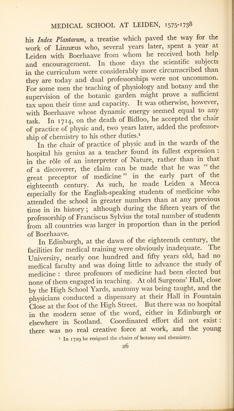 his Index Plantarum, a treatise which paved the way for the work of Linnaeus who, several years later, spent a year at Leiden with Boerhaave from whom he received both help and encouragement. In those days the scientific subjects in the curriculum were considerably more circumscribed than they are today and dual professorships were not uncommon. For some men the teaching of physiology and botany and the supervision of the botanic garden might prove a sufficient tax upon their time and capacity. It was otherwise, however, with Boerhaave whose dynamic energy seemed equal to any task. In 1714, on the death of Bidloo, he accepted the chair of practice of physic and, two years later, added the professor¬ ship of chemistry to his other duties.^ In the chair of practice of physic and in the wards of the hospital his genius as a teacher found its fullest expression . in the role of an interpreter of Nature, rather than in that of a discoverer, the claim can be made that he was “ the great preceptor of medicine ” in the early part of the eighteenth century. As such, he made Leiden a Alecca especially for the English-speaking students of medicine who attended the school in greater numbers than at any previous time in its history; although during the fifteen years of the professorship of Franciscus Sylvius the total number of students from all countries was larger in proportion than in the period of Boerhaave. In Edinburgh, at the dawn of the eighteenth century, the facilities for medical training were obviously inadequate. The University, nearly one hundred and fifty years old, had no medical faculty and was doing little to advance the study of medicine : three professors of medicine had been elected but none of them engaged in teaching. At old Surgeons’ Hall, close by the High School Yards, anatomy was being taught, and the physicians conducted a dispensary at their Hall in Fountain Close at the foot of the High Street. But there was no hospital in the modern sense of the word, either in Edinburgh or elsewhere in Scotland. Coordinated effort did not exist: there was no real creative force at work, and the young 1 In 1729 he resigned the chairs of botany and chemistry.