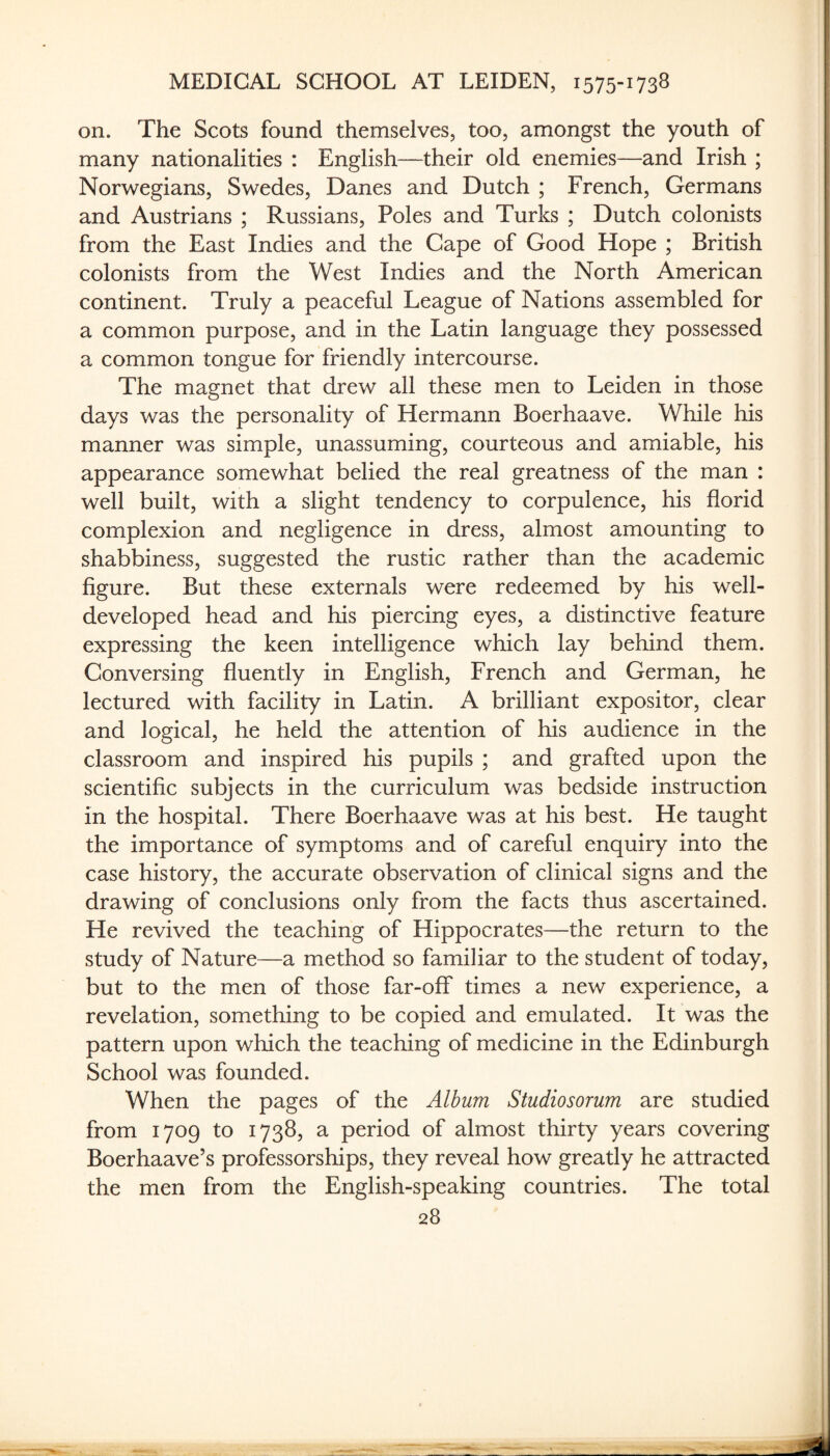 on. The Scots found themselves, too, amongst the youth of many nationalities : English—their old enemies—and Irish ; Norwegians, Swedes, Danes and Dutch ; French, Germans and Austrians ; Russians, Poles and Turks ; Dutch colonists from the East Indies and the Cape of Good Hope ; British colonists from the West Indies and the North American continent. Truly a peaceful League of Nations assembled for a common purpose, and in the Latin language they possessed a common tongue for friendly intercourse. The magnet that drew all these men to Leiden in those days was the personality of Hermann Boerhaave. While his manner was simple, unassuming, courteous and amiable, his appearance somewhat belied the real greatness of the man : well built, with a slight tendency to corpulence, his florid complexion and negligence in dress, almost amounting to shabbiness, suggested the rustic rather than the academic figure. But these externals were redeemed by his well- developed head and his piercing eyes, a distinctive feature expressing the keen intelligence which lay behind them. Conversing fluently in English, French and German, he lectured with facility in Latin. A brilliant expositor, clear and logical, he held the attention of his audience in the classroom and inspired his pupils ; and grafted upon the scientific subjects in the curriculum was bedside instruction in the hospital. There Boerhaave was at his best. He taught the importance of symptoms and of careful enquiry into the case history, the accurate observation of clinical signs and the drawing of conclusions only from the facts thus ascertained. He revived the teaching of Hippocrates—the return to the study of Nature—a method so familiar to the student of today, but to the men of those far-off times a new experience, a revelation, something to be copied and emulated. It was the pattern upon which the teaching of medicine in the Edinburgh School was founded. When the pages of the Album Studiosorum are studied from 1709 to 1738, a period of almost thirty years covering Boerhaave’s professorships, they reveal how greatly he attracted the men from the English-speaking countries. The total