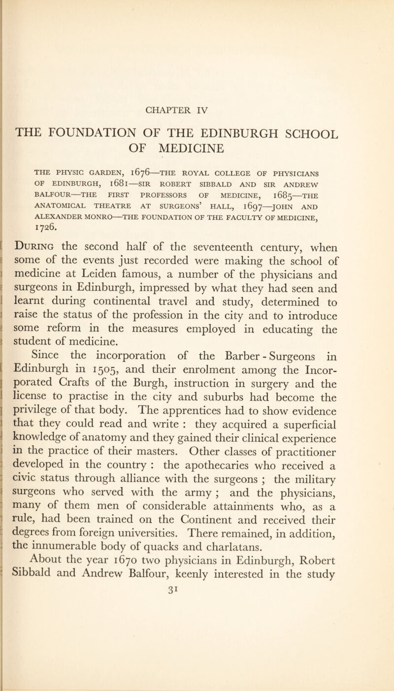 CHAPTER IV THE FOUNDATION OF THE EDINBURGH SCHOOL OF MEDICINE THE PHYSIC GARDEN, 1676-THE ROYAL COLLEGE OF PHYSICIANS OF EDINBURGH, 1681-SIR ROBERT SIBBALD AND SIR ANDREW BALFOUR-THE FIRST PROFESSORS OF MEDICINE, 1685-THE ANATOMICAL THEATRE AT SURGEONS’ HALL, 1697—JOHN AND ALEXANDER MONRO-THE FOUNDATION OF THE FACULTY OF MEDICINE, 1726. I, During the second half of the seventeenth century, when 5! some of the events just recorded were making the school of I medicine at Leiden famous, a number of the physicians and ri surgeons in Edinburgh, impressed by what they had seen and I learnt during continental travel and study, determined to I raise the status of the profession in the city and to introduce ?! some reform in the measures employed in educating the ?! student of medicine. Since the incorporation of the Barber - Surgeons in I Edinburgh in 1505, and their enrolment among the Incor- j porated Crafts of the Burgh, instruction in surgery and the 1 license to practise in the city and suburbs had become the I privilege of that body. The apprentices had to show evidence I that they could read and write : they acquired a superficial J knowledge of anatomy and they gained their clinical experience i in the practice of their masters. Other classes of practitioner : developed in the country : the apothecaries who received a :| civic status through alliance with the surgeons ; the military i! surgeons who served with the army ; and the physicians, i many of them men of considerable attainments who, as a 1 rule, had been trained on the Continent and received their ; degrees from foreign universities. There remained, in addition, : the innumerable body of quacks and charlatans. About the year 1670 two physicians in Edinburgh, Robert ! Sibbald and Andrew Balfour, keenly interested in the study