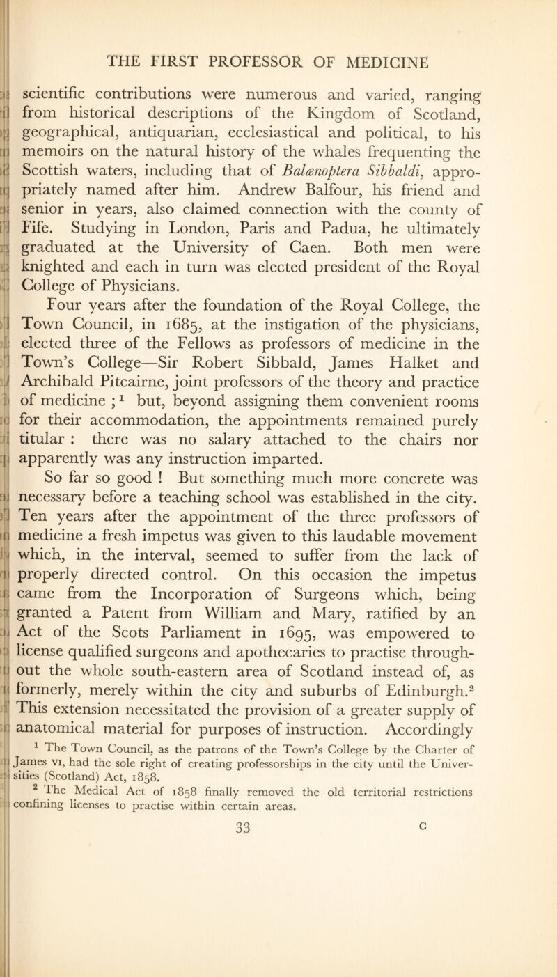 THE FIRST PROFESSOR OF MEDICINE scientific contributions were numerous and varied, ranging from historical descriptions of the Kingdom of Scotland, geographical, antiquarian, ecclesiastical and political, to his memoirs on the natural history of the whales frequenting the Scottish waters, including that of Balanoptera Sibbaldi^ appro¬ priately named after him. Andrew Balfour, his friend and senior in years, also claimed connection with the county of Fife. Studying in London, Paris and Padua, he ultimately graduated at the University of Caen. Both men were knighted and each in turn was elected president of the Royal College of Physicians. Four years after the foundation of the Royal College, the Town Council, in 1685, at the instigation of the physicians, elected three of the Fellows as professors of medicine in the Town’s College—Sir Robert Sibbald, James Halket and Archibald Pitcairne, joint professors of the theory and practice of medicine ; ^ but, beyond assigning them convenient rooms for their accommodation, the appointments remained purely titular : there was no salary attached to the chairs nor apparently was any instruction imparted. So far so good ! But something much more concrete was necessary before a teaching school was established in the city. Ten years after the appointment of the three professors of medicine a fresh impetus was given to this laudable movement which, in the interval, seemed to suffer from the lack of properly directed control. On this occasion the impetus came from the Incorporation of Surgeons which, being granted a Patent from William and Mary, ratified by an Act of the Scots Parliament in 1695, was empowered to license qualified surgeons and apothecaries to practise through¬ out the whole south-eastern area of Scotland instead of, as formerly, merely within the city and suburbs of Edinburgh.^ This extension necessitated the provision of a greater supply of anatomical material for purposes of instruction. Accordingly ^ The Town Council, as the patrons of the Town’s College by the Charter of James vi, had the sole right of creating professorships in the city until the Univer¬ sities (Scotland) Act, 1858. ^ The Medical Act of 1858 finally removed the old territorial restrictions confining licenses to practise within certain areas.
