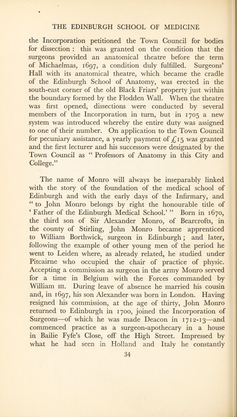 r THE EDINBURGH SCHOOL OF MEDICINE the Incorporation petitioned the Town Council for bodies for dissection : this was granted on the condition that the surgeons provided an anatomical theatre before the term of Michaelmas, 1697, a condition duly fulfilled. Surgeons’ Hall with its anatomical theatre, which became the cradle of the Edinburgh School of Anatomy, was erected in the south-east corner of the old Black Friars’ property just within the boundary formed by the Flodden Wall. When the theatre was first opened, dissections were conducted by several members of the Incorporation in turn, but in 1705 a new system was introduced whereby the entire duty was assigned to one of their number. On application to the Town Council for pecuniary assistance, a yearly payment of 15 was granted and the first lecturer and his successors were designated by the Town Council as ‘‘ Professors of Anatomy in this City and College.” The name of Monro will always be inseparably linked with the story of the foundation of the medical school of Edinburgh and with the early days of the Infirmary, and ‘‘ to John Monro belongs by right the honourable title of ‘ Father of the Edinburgh Medical School.’ ” Born in 1670, the third son of Sir Alexander Monro, of Bearcrofts, in the county of Stirling, John Monro became apprenticed to William Borthwick, surgeon in Edinburgh; and later, following the example of other young men of the period he went to Leiden where, as already related, he studied under Pitcairne who occupied the chair of practice of physic. Accepting a commission as surgeon in the army Monro served for a time in Belgium with the Forces commanded by William iii. During leave of absence he married his cousin and, in 1697, his son Alexander was born in London. Having resigned his commission, at the age of thirty, John Monro returned to Edinburgh in 1700, joined the Incorporation of Surgeons—of which he was made Deacon in 1712-13—and commenced practice as a surgeon-apothecary in a house in Bailie Fyfe’s Close, off the High Street. Impressed by what he had seen in Holland and Italy he constantly 34