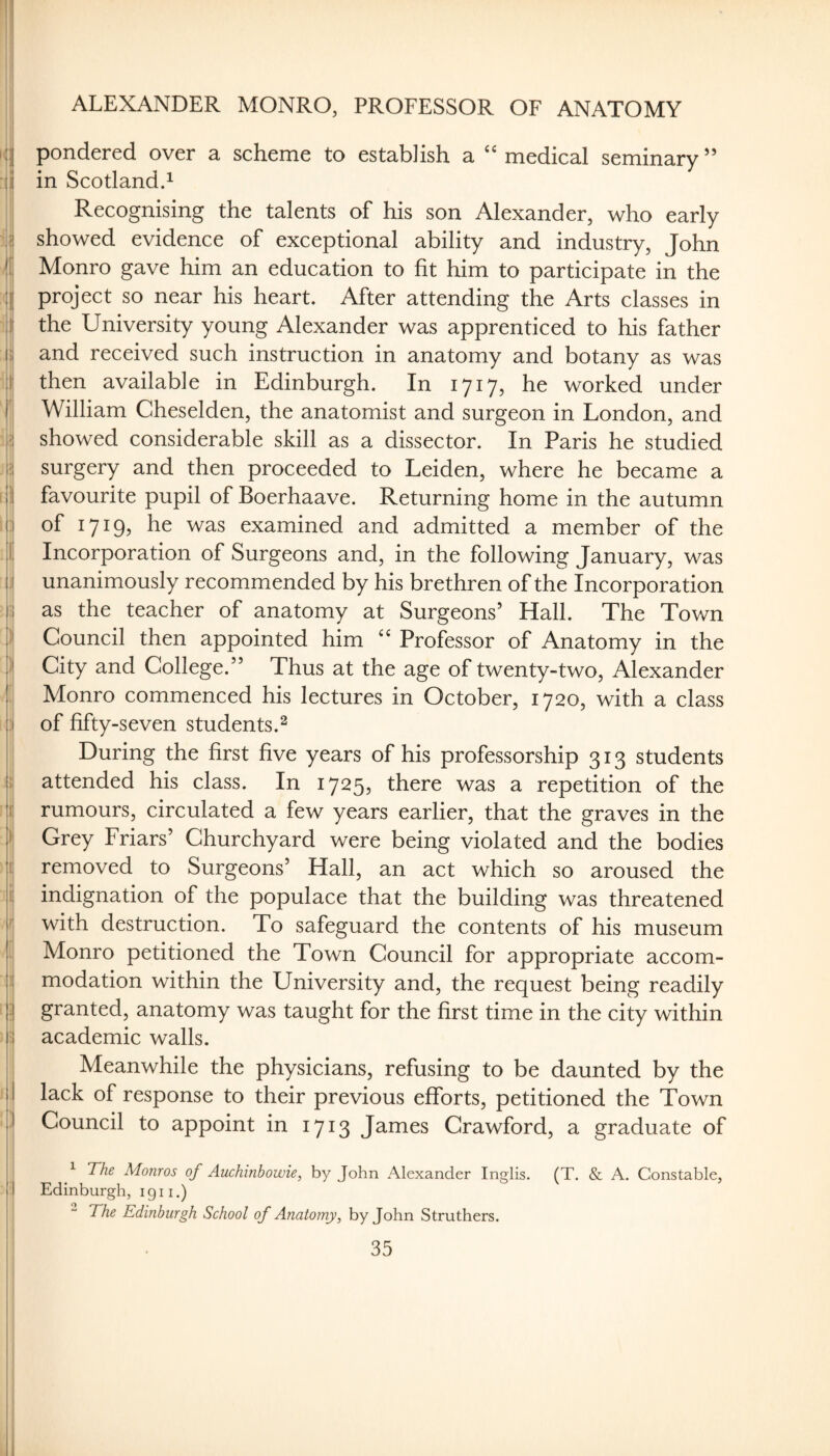 ALEXANDER MONRO, PROFESSOR OF ANATOMY '! iij pondered over a scheme to establish a “ medical seminary ” :(j in Scotland.^ i i | j Recognising the talents of his son Alexander, who early :i?| showed evidence of exceptional ability and industry, John Monro gave him an education to fit him to participate in the :j|| project so near his heart. After attending the Arts classes in jj the University young Alexander was apprenticed to his father Si and received such instruction in anatomy and botany as was ij then available in Edinburgh. In 1717, he worked under r William Cheselden, the anatomist and surgeon in London, and :|'| showed considerable skill as a dissector. In Paris he studied |=j surgery and then proceeded to Leiden, where he became a f!lj favourite pupil of Boerhaave. Returning home in the autumn 1 ] of 1719, he was examined and admitted a member of the I Incorporation of Surgeons and, in the following January, was j unanimously recommended by his brethren of the Incorporation i as the teacher of anatomy at Surgeons’ Hall. The Town )i Council then appointed him Professor of Anatomy in the )| City and College.” Thus at the age of twenty-two, Alexander Monro commenced his lectures in October, 1720, with a class of fifty-seven students.^ I, During the first five years of his professorship 313 students 3 attended his class. In 1725, there was a repetition of the : li rumours, circulated a few years earlier, that the graves in the >1 Grey Lriars’ Churchyard were being violated and the bodies i| removed to Surgeons’ Hall, an act which so aroused the hi indignation of the populace that the building was threatened with destruction. To safeguard the contents of his museum I Monro petitioned the Town Council for appropriate accom- i modation within the University and, the request being readily i .j granted, anatomy was taught for the first time in the city within ■ i academic walls. ) I i Meanwhile the physicians, refusing to be daunted by the i I lack of response to their previous efforts, petitioned the Town i Council to appoint in 1713 James Crawford, a graduate of I ^ The Monros of Auchinbowie, by John Alexander Inglis. (T. & A. Constable, I Edinburgh, 1911.) - The Edinburgh School of Anatomy, by John Struthers.