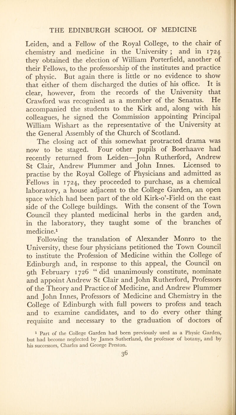 Leiden, and a Fellow of the Royal College, to the chair of chemistry and medicine in the University ; and in 1724 they obtained the election of William Porterfield, another of their Fellows, to the professorship of the institutes and practice of physic. But again there is little or no evidence to show that either of them discharged the duties of his office. It is clear, however, from the records of the University that Crawford was recognised as a member of the Senatus. He accompanied the students to the Kirk and, along with his colleagues, he signed the Commission appointing Principal William Wishart as the representative of the University at the General Assembly of the Church of Scotland. The closing act of this somewhat protracted drama was now to be staged. Four other pupils of Boerhaave had recently returned from Leiden—John Rutherford, Andrew St Clair, Andrew Plummer and John Innes. Licensed to practise by the Royal College of Physicians and admitted as Fellows in 1724, they proceeded to purchase, as a chemical laboratory, a house adjacent to the College Garden, an open space which had been part of the old Kirk-o’-Field on the east side of the College buildings. With the consent of the Town Council they planted medicinal herbs in the garden and, in the laboratory, they taught some of the branches of medicine.^ Following the translation of Alexander Monro to the University, these four physicians petitioned the Town Council to institute the Profession of Medicine within the College of Edinburgh and, in response to this appeal, the Council on gth February 1726 did unanimously constitute, nominate and appoint Andrew St Clair and John Rutherford, Professors of the Theory and Practice of Medicine, and Andrew Plummer and John Innes, Professors of Medicine and Chemistry in the College of Edinburgh with full powers to profess and teach and to examine candidates, and to do every other thing requisite and necessary to the graduation of doctors of 1 Part of the College Garden had been previously used as a Physic Garden, but had become neglected by James Sutherland, the professor of botany, and by his successors, Charles and George Preston.