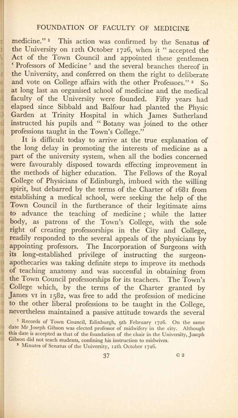 1 I I I '1: i I li I .|i. H FOUNDATION OF FACULTY OF MEDICINE medicine.” ^ This action was confirmed by the Senatus of the University on 12th October 1726, when it “ accepted the Act of the Town Council and appointed these gentlemen ‘ Professors of Medicine ’ and the several branches thereof in the University, and conferred on them the right to deliberate and vote on College affairs with the other Professors.” ^ So at long last an organised school of medicine and the medical faculty of the University were founded. Fifty years had elapsed since Sibbald and Balfour had planted the Physic Garden at Trinity Hospital in which James Sutherland instructed his pupils and ‘‘ Botany was joined to the other professions taught in the Town’s College.” It is difficult today to arrive at the true explanation of the long delay in promoting the interests of medicine as a part of the university system, when all the bodies concerned were favourably disposed towards effecting improvement in the methods of higher education. The Fellows of the Royal College of Physicians of Edinburgh, imbued with the willing spirit, but debarred by the terms of the Charter of 1681 from establishing a medical school, were seeking the help of the Town Council in the furtherance of their legitimate aims to advance the teaching of medicine ; while the latter body, as patrons of the Town’s College, with the sole right of creating professorships in the City and College, readily responded to the several appeals of the physicians by appointing professors. The Incorporation of Surgeons with its long-established privilege of instructing the surgeon- apothecaries was taking definite steps to improve its methods of teaching anatomy and was successful in obtaining from the Town Council professorships for its teachers. The Town’s College which, by the terms of the Charter granted by James vi in 1582, was free to add the profession of medicine to the other liberal professions to be taught in the College, nevertheless maintained a passive attitude towards the several ^ Records of Town Council, Edinburgh, gth February 1726. On the same date Mr Joseph Gibson was elected professor of midwifery in the city. Although this date is accepted as that of the foundation of the chair in the University, Joseph Gibson did not teach students, confining his instruction to midwives. * Minutes of Senatus of the University, 12th October 1726. 1