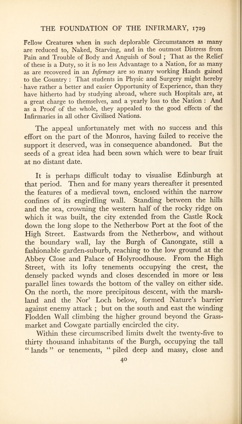 Fellow Creatures when in such deplorable Circumstances as many are reduced to, Naked, Starving, and in the outmost Distress from Pain and Trouble of Body and Anguish of Soul ; That as the Relief of these is a Duty, so it is no less Advantage to a Nation, for as many as are recovered in an Infirmary are so many working Hands gained to the Country : That students in Physic and Surgery might hereby ’ have rather a better and easier Opportunity of Experience, than they have hitherto had by studying abroad, where such Hospitals are, at a great charge to themselves, and a yearly loss to the Nation : And as a Proof of the whole, they appealed to the good effects of the Infirmaries in all other Civilised Nations. The appeal unfortunately met with no success and this effort on the part of the Monros, having failed to receive the support it deserved, was in consequence abandoned. But the seeds of a great idea had been sown which were to bear fruit at no distant date. It is perhaps difficult today to visualise Edinburgh at that period. Then and for many years thereafter it presented the features of a medieval town, enclosed within the narrow confines of its engirdling wall. Standing between the hills and the sea, crowning the western half of the rocky ridge on which it was built, the city extended from the Castle Rock down the long slope to the Netherbow Port at the foot of the High Street. Eastwards from the Netherbow, and without the boundary wall, lay the Burgh of Canongate, still a fashionable garden-suburb, reaching to the low ground at the Abbey Close and Palace of Holyroodhouse. From the High Street, with its lofty tenements occupying the crest, the densely packed wynds and closes descended in more or less parallel lines towards the bottom of the valley on either side. On the north, the more precipitous descent, with the marsh¬ land and the Nor’ Loch below, formed Nature’s barrier against enemy attack ; but on the south and east the winding Flodden Wall climbing the higher ground beyond the Grass- market and Cowgate partially encircled the city. Within these circumscribed limits dwelt the twenty-five to thirty thousand inhabitants of the Burgh, occupying the tall lands ” or tenements, piled deep and massy, close and