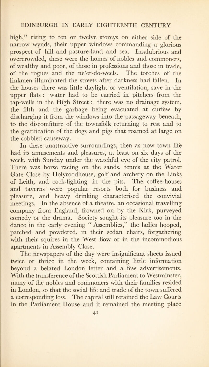 1 EDINBURGH IN EARLY EIGHTEENTH CENTURY high,” rising to ten or twelve storeys on either side of the narrow wynds, their upper windows commanding a glorious prospect of hill and pasture-land and sea. Insalubrious and overcrowded, these were the homes of nobles and commoners, of wealthy and poor, of those in professions and those in trade, of the rogues and the ne’er-do-weels. The torches of the linkmen illuminated the streets after darkness had fallen. In the houses there was little daylight or ventilation, save in the upper flats : water had to be carried in pitchers from the tap-wells in the High Street : there was no drainage system, the fllth and the garbage being evacuated at curfew by discharging it from the windows into the passageway beneath, to the discomfiture of the townsfolk returning to rest and to the gratification of the dogs and pigs that roamed at large on the cobbled causeway. In these unattractive surroundings, then as now town life had its amusements and pleasures, at least on six days of the week, with Sunday under the watchful eye of the city patrol. There was horse racing on the sands, tennis at the Water Gate Close by Holyroodhouse, golf and archery on the Links of Leith, and cock-fighting in the pits. The coffee-houses and taverns were popular resorts both for business and pleasure, and heavy drinking characterised the convivial meetings. In the absence of a theatre, an occasional travelling company from England, frowned on by the Kirk, purveyed comedy or the drama. Society sought its pleasure too in the dance in the early evening ‘‘ Assemblies,” the ladies hooped, patched and powdered, in their sedan chairs, forgathering with their squires in the West Bow or in the incommodious apartments in Assembly Close. The newspapers of the day were insignificant sheets issued twice or thrice in the week, containing little information beyond a belated London letter and a few advertisements. With the transference of the Scottish Parliament to Westminster, many of the nobles and commoners with their families resided in London, so that the social life and trade of the town suffered a corresponding loss. The capital still retained the Law Courts in the Parliament House and it remained the meeting place