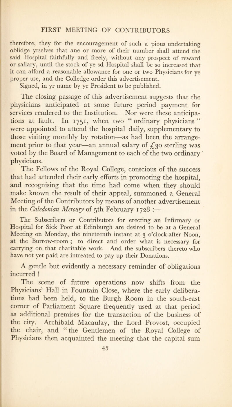 FIRST MEETING OF CONTRIBUTORS i therefore, they for the encouragement of such a pious undertaking I oblidge yrselves that ane or more of their number shall attend the said Hospital faithfully and freely, without any prospect of reward or sailary, until the stock of ye sd Hospital shall be so increased that I it can afford a reasonable allowance for one or two Physicians for ye I proper use, and the Colledge order this advertisement, j Signed, in yr name by ye President to be published. i I The closing passage of this advertisement suggests that the j physicians anticipated at some future period payment for services rendered to the Institution. Nor were these anticipa¬ tions at fault. In 1751, when two “ordinary physicians” were appointed to attend the hospital daily, supplementary to those visiting monthly by rotation—as had been the arrange¬ ment prior to that year—an annual salary of ^^30 sterling was voted by the Board of Management to each of the two ordinary physicians. The Fellows of the Royal College, conscious of the success that had attended their early efforts in promoting the hospital, and recognising that the time had come when they should make known the result of their appeal, summoned a General I Meeting of the Contributors by means of another advertisement : in the Caledonian Mercury of 5th February 1728 :— j The Subscribers or Contributors for erecting an Infirmary or I Hospital for Sick Poor at Edinburgh are desired to be at a General I Meeting on Monday, the nineteenth instant at 3 o’clock after Noon, I at the Burrow-room ; to direct and order what is necessary for I carrying on that charitable work. And the subscribers thereto who I have not yet paid are intreated to pay up their Donations. A gentle but evidently a necessary reminder of obligations incurred ! The scene of future operations now shifts from the Physicians’ Hall in Fountain Close, where the early delibera¬ tions had been held, to the Burgh Room in the south-east corner of Parliament Square frequently used at that period as additional premises for the transaction of the business of the city. Archibald Macaulay, the Lord Provost, occupied the chair, and “ the Gentlemen of the Royal College of Physicians then acquainted the meeting that the capital sum