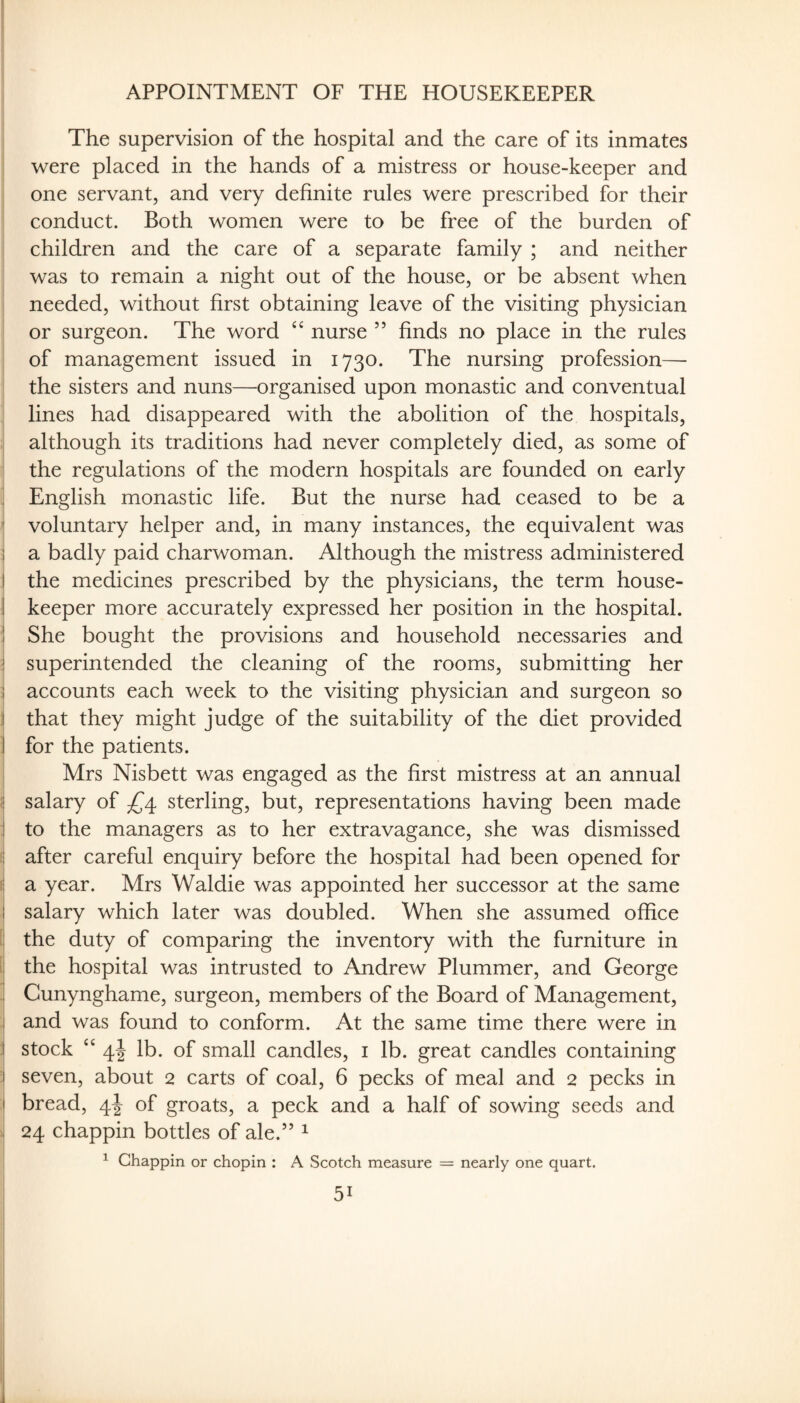 APPOINTMENT OF THE HOUSEKEEPER The supervision of the hospital and the care of its inmates were placed in the hands of a mistress or house-keeper and one servant, and very definite rules were prescribed for their conduct. Both women were to be free of the burden of children and the care of a separate family ; and neither was to remain a night out of the house, or be absent when needed, without first obtaining leave of the visiting physician or surgeon. The word nurse ” finds no place in the rules of management issued in 1730. The nursing profession— the sisters and nuns—organised upon monastic and conventual j lines had disappeared with the abolition of the hospitals, , although its traditions had never completely died, as some of the regulations of the modern hospitals are founded on early ! English monastic life. But the nurse had ceased to be a I voluntary helper and, in many instances, the equivalent was j a badly paid charwoman. Although the mistress administered j the medicines prescribed by the physicians, the term house- ! keeper more accurately expressed her position in the hospital. ' She bought the provisions and household necessaries and i superintended the cleaning of the rooms, submitting her accounts each week to the visiting physician and surgeon so I that they might judge of the suitability of the diet provided I for the patients. Mrs Nisbett was engaged as the first mistress at an annual { salary of ^^4 sterling, but, representations having been made to the managers as to her extravagance, she was dismissed ( after careful enquiry before the hospital had been opened for I a year. Mrs Waldie was appointed her successor at the same salary which later was doubled. When she assumed office 1 the duty of comparing the inventory with the furniture in ! the hospital was intrusted to Andrew Plummer, and George , Cunynghame, surgeon, members of the Board of Management, . and was found to conform. At the same time there were in j| stock ‘‘ 4I lb. of small candles, i lb. great candles containing ;! seven, about 2 carts of coal, 6 pecks of meal and 2 pecks in ;| bread, 4I of groats, a peck and a half of sowing seeds and . 24 chappin bottles of ale.” ^ ^ Chappin or chopin : A Scotch measure = nearly one quart.