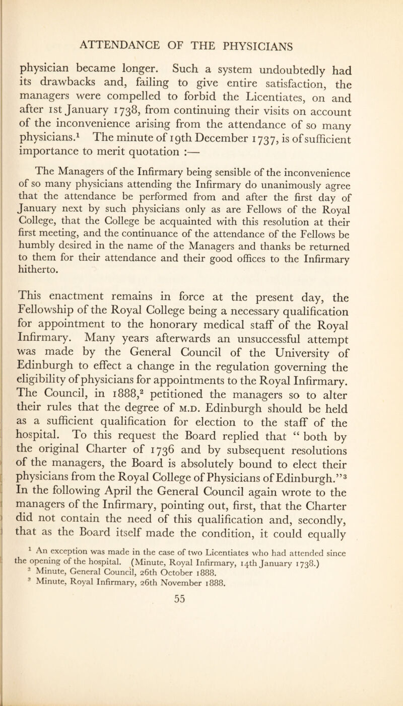 ATTENDANCE OF THE PHYSICIANS physician became longer. Such a system undoubtedly had its drawbacks and, failing to give entire satisfaction, the managers were compelled to forbid the Licentiates, on and after ist January 1738, from continuing their visits on account of the inconvenience arising from the attendance of so many physicians.! The minute of 19th December 1737, is of sufficient importance to merit quotation :— The Managers of the Infirmary being sensible of the inconvenience of so many physicians attending the Infirmary do unanimously agree that the attendance be performed from and after the first day of January next by such physicians only as are Fellows of the Royal College, that the College be acquainted with this resolution at their first meeting, and the continuance of the attendance of the Fellows be humbly desired in the name of the Managers and thanks be returned to them for their attendance and their good offices to the Infirmary hitherto. This enactment remains in force at the present day, the i Fellowship of the Royal College being a necessary qualification for appointment to the honorary medical staff of the Royal Infirmary. Many years afterwards an unsuccessful attempt i was made by the General Council of the University of Edinburgh to effect a change in the regulation governing the eligibility of physicians for appointments to the Royal Infirmary. i The Council, in 1888,^ petitioned the managers so to alter their rules that the degree of m.d. Edinburgh should be held as a sufficient qualification for election to the staff of the hospital. To this request the Board replied that ‘‘ both by the original Charter of 1738 and by subsequent resolutions ' of the managers, the Board is absolutely bound to elect their physicians from the Royal College of Physicians of Edinburgh.”^ In the following April the General Council again wrote to the ii managers of the Infirmary, pointing out, first, that the Charter I did not contain the need of this qualification and, secondly, I that as the Board itself made the condition, it could equally j ^ An exception was made in the case of two Licentiates who had attended since i the opening of the hospital. (Minute, Royal Infirmary, 14th January 1738.) Minute, General Council, 26th October 1888. i ^ Minute, Royal Infirmary, 26th November 1888.
