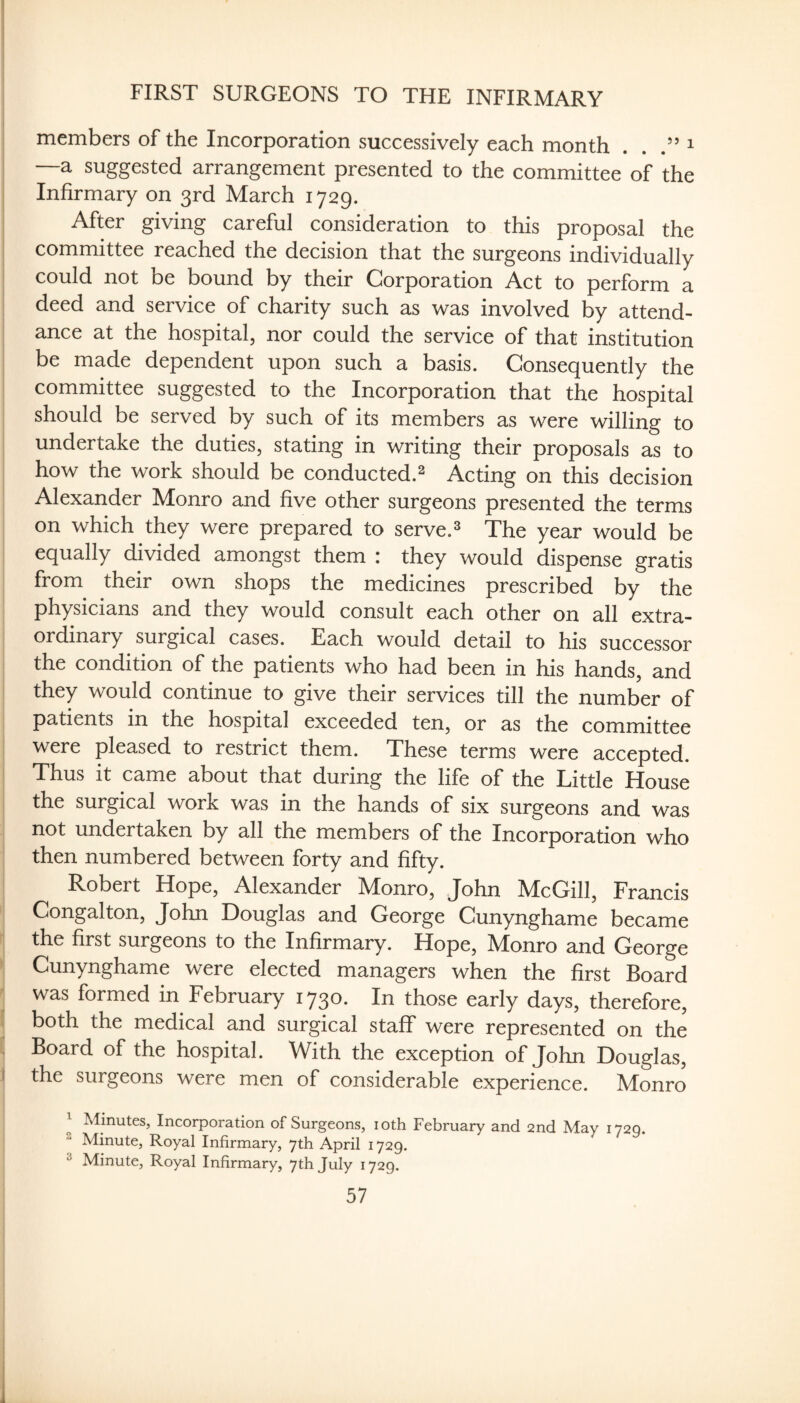 FIRST SURGEONS TO THE INFIRMARY members of the Incorporation successively each month . . i —a suggested arrangement presented to the committee of the Infirmary on 3rd March 1729. After giving careful consideration to this proposal the committee reached the decision that the surgeons individually could not be bound by their Corporation Act to perform a deed and service of charity such as was involved by attend¬ ance at the hospital, nor could the service of that institution be made dependent upon such a basis. Consequently the committee suggested to the Incorporation that the hospital should be served by such of its members as were willing to undertake the duties, stating in writing their proposals as to how the work should be conducted.^ Acting on this decision Alexander Monro and five other surgeons presented the terms on which they were prepared to serve. * The year would be equally divided amongst them : they would dispense gratis from their own shops the medicines prescribed by the physicians and they would consult each other on all extra¬ ordinary surgical cases. Each would detail to his successor the condition of the patients who had been in his hands, and they would continue to give their services till the number of patients in the hospital exceeded ten, or as the committee were pleased to restrict them. These terms were accepted. Thus it came about that during the life of the Little House the surgical work was in the hands of six surgeons and was not undertaken by all the members of the Incorporation who then numbered between forty and fifty. Robert Hope, Alexander Monro, John McGill, Francis Congalton, John Douglas and George Gunynghame became the first surgeons to the Infirmary. Hope, Monro and George Gunynghame were elected managers when the first Board was formed in February 1730. In those early days, therefore, both the medical and surgical staff were represented on the Board of the hospital. With the exception of John Douglas, the surgeons were men of considerable experience. Monro Minutes, Incorporation of Surgeons, loth February and 2nd May 1729.  Minute, Royal Infirmary, 7th April 1729. ^ Minute, Royal Infirmary, 7th July 1729.