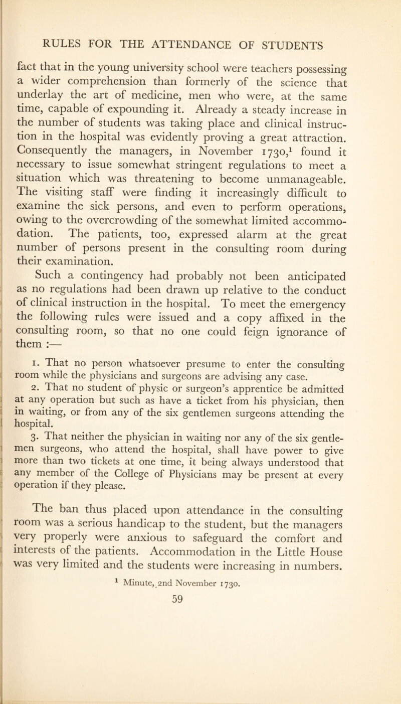 RULES FOR THE ATTENDANCE OF STUDENTS fact that in the young university school were teachers possessing a wider comprehension than formerly of the science that underlay the art of medicine, men who were, at the same time, capable of expounding it. Already a steady increase in the number of students was taking place and clinical instruc¬ tion in the hospital was evidently proving a great attraction. Consequently the managers, in November 1730,^ found it necessary to issue somewhat stringent regulations to meet a situation which was threatening to become unmanageable. The visiting staff were finding it increasingly difficult to examine the sick persons, and even to perform operations, owing to the overcrowding of the somewhat limited accommo¬ dation. The patients, too, expressed alarm at the great number of persons present in the consulting room during their examination. Such a contingency had probably not been anticipated as no regulations had been drawn up relative to the conduct of clinical instruction in the hospital. To meet the emergency the following rules were issued and a copy affixed in the consulting room, so that no one could feign ignorance of them :— 1. That no person whatsoever presume to enter the consulting room while the physicians and surgeons are advising any case. 2. That no student of physic or surgeon’s apprentice be admitted ;; at any operation but such as have a ticket from his physician, then '1 i^ waiting, or from any of the six gentlemen surgeons attending the I hospital. 3. That neither the physician in waiting nor any of the six gentle- I men surgeons, who attend the hospital, shall have power to give I more than two tickets at one time, it being always understood that 1 any member of the College of Physicians may be present at every : operation if they please. 1 The ban thus placed upon attendance in the consulting room was a serious handicap to the student, but the managers i very properly were anxious to safeguard the comfort and i interests of the patients. Accommodation in the Little House I was very limited and the students were increasing in numbers. ^ Minute, 2nd November 1730.