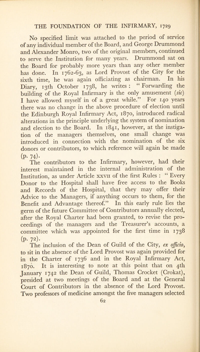 No specified limit was attached to the period of service of any individual member of the Board, and George Drummond and Alexander Monro, two of the original members, continued to serve the Institution for many years. Drummond sat on the Board for probably more years than any other member has done. In 1762-63, as Lord Provost of the City for the sixth time, he was again officiating as chairman. In his Diary, 13th October 1738, he writes: ‘‘Forwarding the building of the Royal Infirmary is the only amusement {sic) I have allowed myself in of a great while.” For 140 years there was no change in the above procedure of election until the Edinburgh Royal Infirmary Act, 1870, introduced radical alterations in the principle underlying the system of nomination and election to the Board. In 1841, however, at the instiga¬ tion of the managers themselves, one small change was introduced in connection with the nomination of the six donors or contributors, to which reference will again be made (p. 74). The contributors to the Infirmary, however, had their interest maintained in the internal administration of the Institution, as under Article xxvii of the first Rules : “ Every Donor to the Hospital shall have free access to the Books and Records of the Hospital, that they may offer their Advice to the Managers, if anything occurs to them, for the Benefit and Advantage thereof.” In this early rule lies the germ of the future Committee of Contributors annually elected, after the Royal Charter had been granted, to revise the pro¬ ceedings of the managers and the Treasurer’s accounts, a committee which was appointed for the first time in 1738 (p- 72). The inclusion of the Dean of Guild of the City, ex officio, to sit in the absence of the Lord Provost was again provided for in the Charter of 1736 and in the Royal Infirmary Act, 1870. It is interesting to note at this point that on 4th January 1742 the Dean of Guild, Thomas Crocket (Crokat), presided at two meetings of the Board and at the General Court of Contributors in the absence of the Lord Provost. Two professors of medicine amongst the five managers selected