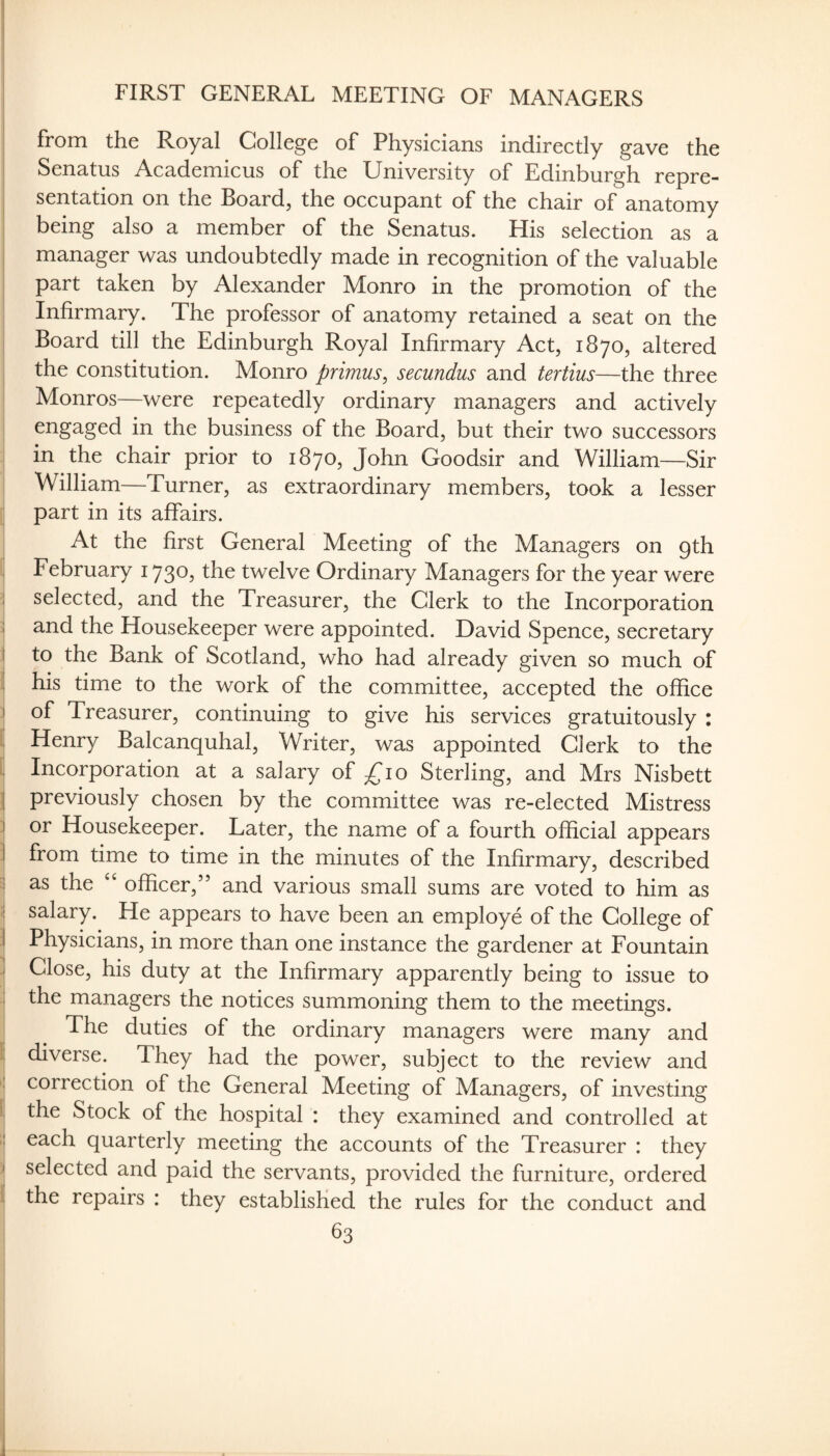 FIRST GENERAL MEETING OF MANAGERS from the Royal College of Physicians indirectly gave the Senatus Academicus of the University of Edinburgh repre¬ sentation on the Board, the occupant of the chair of anatomy being also a member of the Senatus. His selection as a i manager was undoubtedly made in recognition of the valuable I part taken by Alexander Monro in the promotion of the Infirmary. The professor of anatomy retained a seat on the Board till the Edinburgh Royal Infirmary Act, 1870, altered I the constitution. Monro primus^ secundus and tertius—the three Monros—were repeatedly ordinary managers and actively engaged in the business of the Board, but their two successors in the chair prior to 1870, John Goodsir and William—Sir William—Turner, as extraordinary members, took a lesser part in its affairs. At the first General Meeting of the Managers on gth February 1730, the twelve Ordinary Managers for the year were 1 selected, and the Treasurer, the Glerk to the Incorporation :i and the Housekeeper were appointed. David Spence, secretary I to the Bank of Scotland, who had already given so much of li his time to the work of the committee, accepted the office I of Treasurer, continuing to give his services gratuitously : i Henry Balcanquhal, Writer, was appointed Glerk to the Incorporation at a salary of ^^lo Sterling, and Mrs Nisbett j previously chosen by the committee was re-elected Mistress ! or Housekeeper. Later, the name of a fourth official appears I from time to time in the minutes of the Infirmary, described I as the officer,” and various small sums are voted to him as 1; salary. He appears to have been an employe of the College of i Physicians, in more than one instance the gardener at Fountain I Close, his duty at the Infirmary apparently being to issue to : the managers the notices summoning them to the meetings. ‘ ^ The duties of the ordinary managers were many and i diverse. They had the power, subject to the review and I correction of the General Meeting of Managers, of investing I the Stock of the hospital : they examined and controlled at I each quarterly meeting the accounts of the Treasurer : they I selected and paid the servants, provided the furniture, ordered li the repairs : they established the rules for the conduct and ; 83