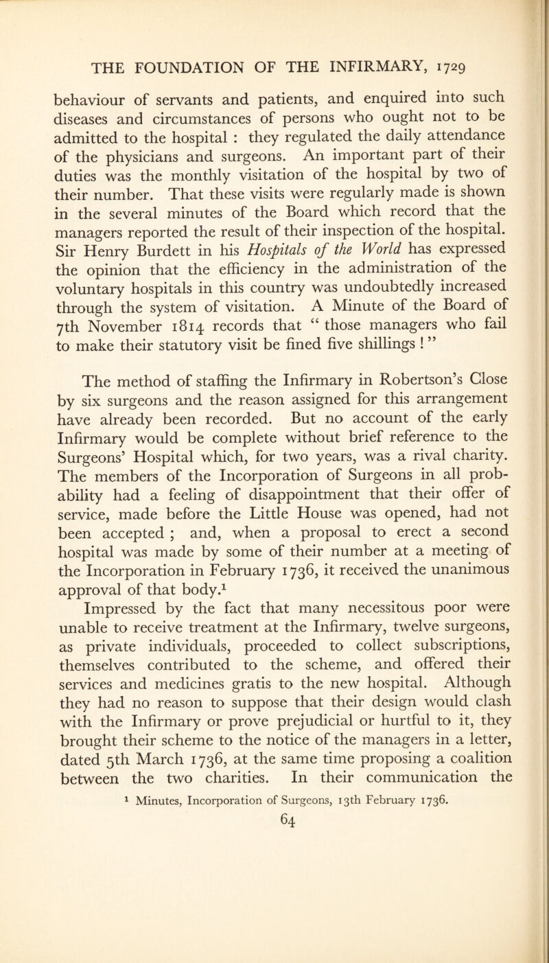 behaviour of servants and patients, and enquired into such diseases and circumstances of persons who ought not to be admitted to the hospital : they regulated the daily attendance of the physicians and surgeons. An important part of their duties was the monthly visitation of the hospital by two of their number. That these visits were regularly made is shown in the several minutes of the Board which record that the managers reported the result of their inspection of the hospital. Sir Henry Burdett in his Hospitals of the World has expressed the opinion that the efficiency in the administration of the voluntary hospitals in this country was undoubtedly increased through the system of visitation. A Minute of the Board of 7th November 1814 records that ‘‘ those managers who fail to make their statutory visit be fined five shillings ! ” The method of staffing the Infirmary in Robertson’s Close by six surgeons and the reason assigned for this arrangement have already been recorded. But no account of the early Infirmary would be complete without brief reference to the Surgeons’ Hospital which, for two years, was a rival charity. The members of the Incorporation of Surgeons in all prob¬ ability had a feeling of disappointment that their offer of service, made before the Little House was opened, had not been accepted ; and, when a proposal to erect a second hospital was made by some of their number at a meeting of the Incorporation in February 1736, it received the unanimous approval of that body.^ Impressed by the fact that many necessitous poor were unable to receive treatment at the Infirmary, twelve surgeons, as private individuals, proceeded to collect subscriptions, themselves contributed to the scheme, and offered their services and medicines gratis to the new hospital. Although they had no reason to suppose that their design would clash with the Infirmary or prove prejudicial or hurtful to it, they brought their scheme to the notice of the managers in a letter, dated 5th March 1736, at the same time proposing a coalition between the two charities. In their communication the 1 Minutes, Incorporation of Surgeons, 13th February 1736.