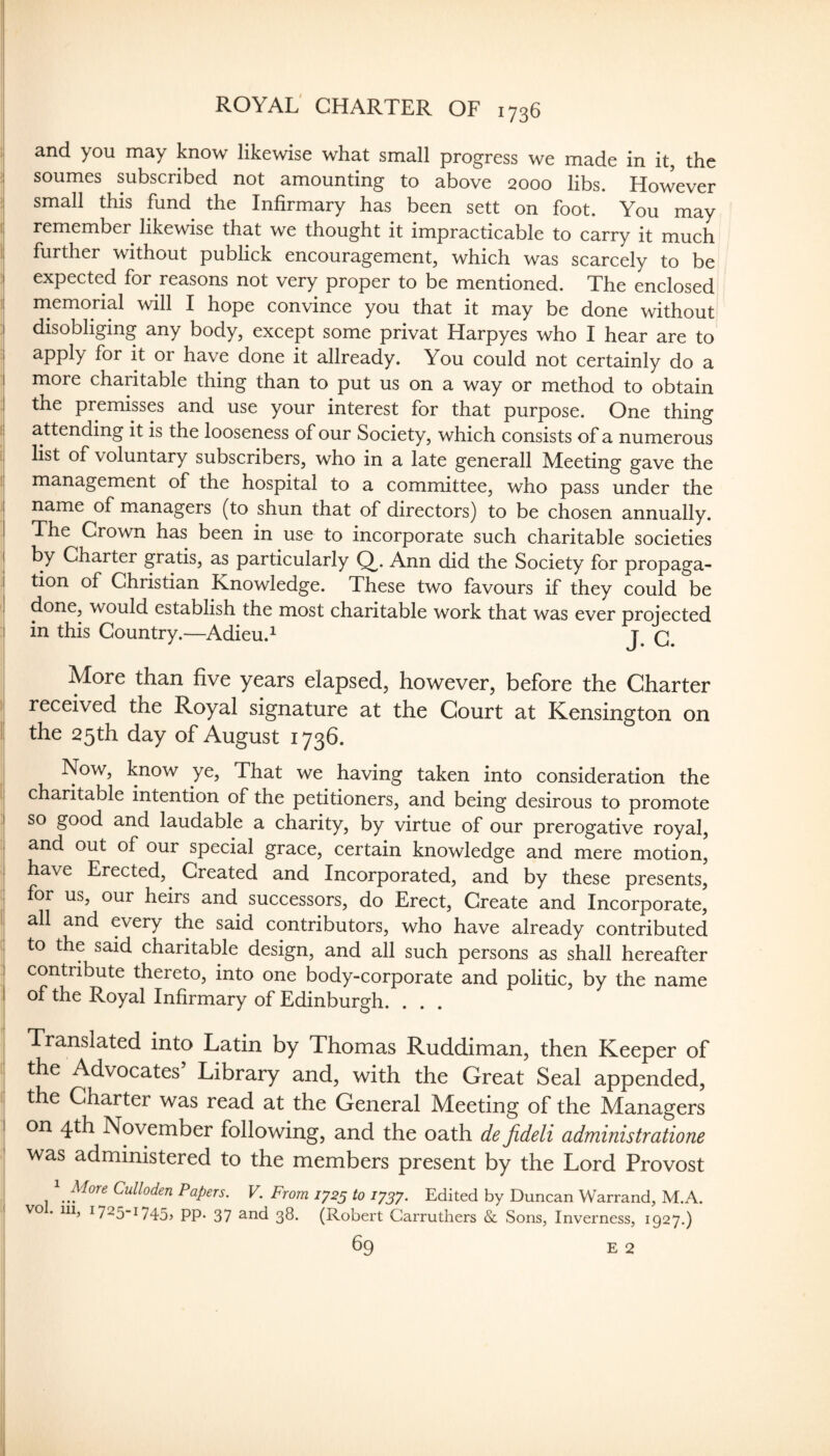 ROYAL' CHARTER OF 1736 and you may know likewise what small progress we made in it, the :i soumes subscribed not amounting to above 2000 libs. However I small this fund the Infirmary has been sett on foot. You may I, remember likewise that we thought it impracticable to carry it much i; further without publick encouragement, which was scarcely to be I expected for reasons not very proper to be mentioned. The enclosed !i rnemorial will I hope convince you that it may be done without I disobliging any body, except some privat Harpyes who I hear are to I apply for it or have done it allready. You could not certainly do a I more charitable thing than to put us on a way or method to obtain 1 the premisses and use your interest for that purpose. One thing a.ttending it is the looseness of our Society, which consists of a numerous list of voluntary subscribers, who in a late generall Meeting gave the management of the hospital to a committee, who pass under the I name of managers (to shun that of directors) to be chosen annually. I The Grown has been in use to incorporate such charitable societies I by Charter gratis, as particularly Q^. Ann did the Society for propaga- i tion of Christian Knowledge. These two favours if they could be done, would establish the most charitable work that was ever projected I in this Country.—Adieu.^ q. More than five years elapsed, however, before the Charter received the Royal signature at the Court at Kensington on the 25th day of August 1736. Now, know ye. That we having taken into consideration the charitable intention of the petitioners, and being desirous to promote I so good and laudable a charity, by virtue of our prerogative royal, , and out of our special grace, certain knowledge and mere motion, have Erected, ^ Created and Incorporated, and by these presents, : for us, our heirs and successors, do Erect, Create and Incorporate, all and every the said contributors, who have already contributed to the said charitable design, and all such persons as shall hereafter ! contribute thereto, into one body-corporate and politic, by the name I of the Royal Infirmary of Edinburgh. . . . Translated into Latin by Thomas Ruddiman, then Keeper of the Advocates Library and, with the Great Seal appended, the Charter was read at the General Meeting of the Managers I on 4th November following, and the oath de Jideli administratione was administered to the members present by the Lord Provost i ^ More Culloden Papers. V. From 1^25 to 1^37. Edited by Duncan Warrand, M.A. VO . Ill, I725“i745> PP* 37 ^rid 38. (Robert Garruthers & Sons, Inverness, 1927.) ! 69 E 2 I 1