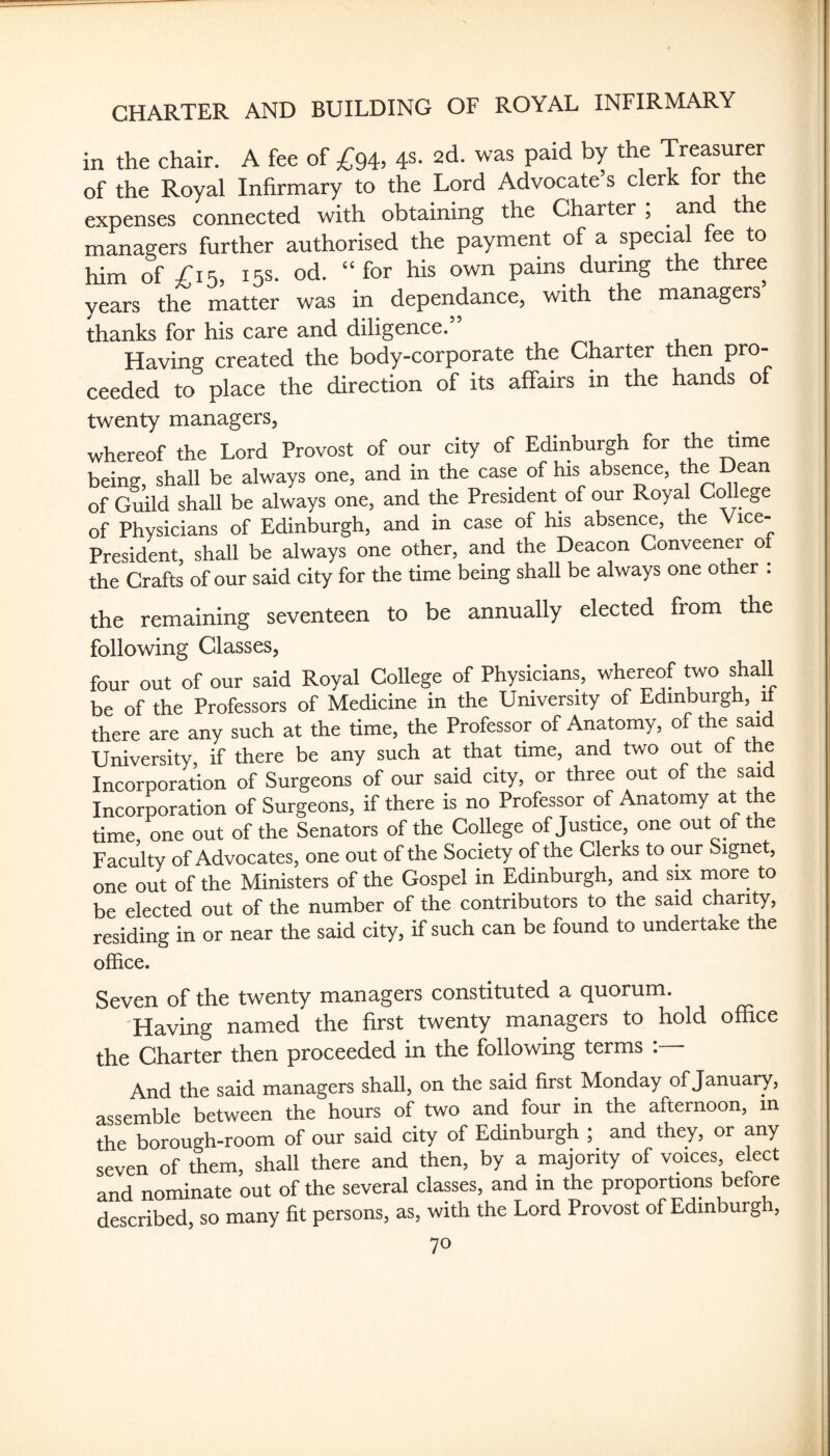 CHARTER AND BUILDING OF ROYAL INFIRMARY in the chair. A fee of ^94, 4s. 2d. was paid by the Treasurer of the Royal Infirmary to the Lord Advocate s clerk for t e expenses connected with obtaining the Charter ; and t e managers further authorised the paymerit of a special fee to him of £15, 15s. od. “ for his own pains during the three years the matter was in dependance, with the managers thanks for his care and diligence. Having created the body-corporate the Charter then pro¬ ceeded to place the direction of its affairs in the hands of twenty managers, whereof the Lord Provost of our city of Edinburgh for the time being, shall be always one, and in the case of his absence, the Dean of Guild shall be always one, and the President of our Royal College of Physicians of Edinburgh, and in case of his absence, the Vice- President, shall be always one other, and the Deacon Conveener ot the Crafts of our said city for the time being shall be always one other . the remaining seventeen to be annually elected from the following Classes, four out of our said Royal College of Physicians, whereof two shall be of the Professors of Medicine in the University of Edinburgh, ^ there are any such at the time, the Professor of Anatomy, of the said University, if there be any such at that time, and two out ot the Incorporation of Surgeons of our said city, or three out of the said Incorporation of Surgeons, if there is no Professor of Anatomy at the time one out of the Senators of the College of Justice, one out of t e Faculty of Advocates, one out of the Society of the Clerks to our Signet, one out of the Ministers of the Gospel in Edinburgh, and six rnore to be elected out of the number of the contributors to the said charity, residing in or near the said city, if such can be found to undertake the office. Seven of the twenty managers constituted a quorum. Having named the first twenty managers to hold office the Charter then proceeded in the following terms : And the said managers shall, on the said first Monday of January, assemble between the hours of two and four in the afternoon, in the borough-room of our said city of Edinburgh ; and they, or any seven of them, shall there and then, by a majority of voices, elect and nominate out of the several classes, and in the proportions before described, so many fit persons, as, with the Lord Provost of Edinburgh,