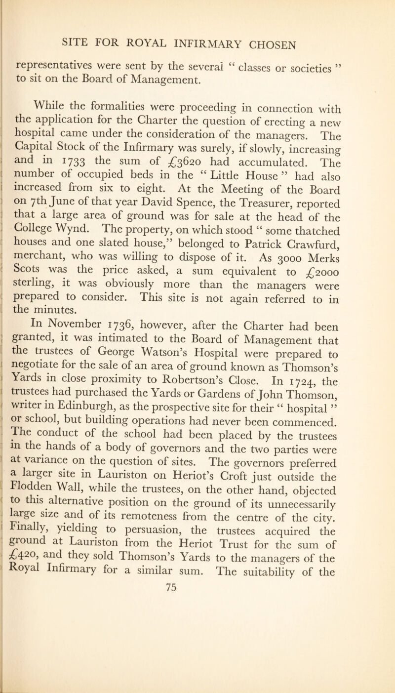 SITE FOR ROYAL INFIRMARY CHOSEN representatives were sent by the several classes or societies ’’ to sit on the Board of Management. While the formalities were proceeding in connection with the application for the Charter the question of erecting a new hospital came under the consideration of the managers. The Capital Stock of the Infirmary was surely, if slowly, increasing ii and in 1733 the sum of £^^620 had accumulated. The : number of occupied beds in the Little House ” had also i increased from six to eight. At the Meeting of the Board I on 7th June of that year David Spence, the Treasurer, reported I that a large area of ground was for sale at the head of the : College Wynd. The property, on which stood some thatched houses and one slated house,” belonged to Patrick Crawfurd, merchant, who was willing to dispose of it. As 3000 Merks : Scots was the price asked, a sum equivalent to £2000 sterling, it was obviously more than the managers were prepared to consider. This site is not again referred to in the minutes. In November 1736, however, after the Charter had been [ granted, it was intimated to the Board of Management that the trustees of George Watson’s Hospital were prepared to I negotiate for the sale of an area of ground known as Thomson’s I Yards in close proximity to Robertson’s Close. In 1724, the i trustees had purchased the Yards or Gardens of John Thomson, ! writer in Edinburgh, as the prospective site for their hospital ” I or school, but building operations had never been commenced. The conduct of the school had been placed by the trustees i in the hands of a body of governors and the two parties were at variance on the question of sites. The governors preferred a larger site in Lauriston on Heriot’s Croft just outside the Flodden Wall, while the trustees, on the other hand, objected . to this alternative position on the ground of its unnecessarily I large size and of its remoteness from the centre of the city. I Finally, yielding to persuasion, the trustees acquired the giound at Lauriston from the Heriot Trust for the sum of ;^420, and they sold Thomson’s Yards to the managers of the Royal Infirmary for a similar sum. The suitability of the