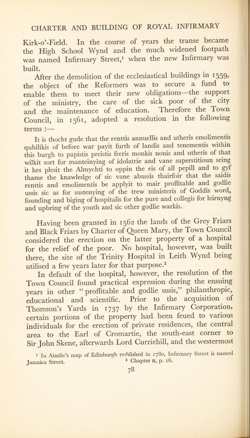 Kirk-o’-Field. In the course of years the transe became the High School Wynd and the much widened footpath was named Infirmary Street,^ when the new Infirmary was built. After the demolition of the ecclesiastical buildings in 1559? the object of the Reformers was to secure a fund to enable them to meet their new obligations the support of the ministry, the care of the sick poor of the city and the maintenance of education. Therefore the Town Council, in 1561, adopted a resolution in the following terms :— It is thocht gude that the renttis annuellis and utheris emolimentis quhilikis of before war payit furth of landis and tenementis within this burgh to papistis preistis freris monkis nonis and utheris of that wilkit sort for manteinying of idolatrie and vane superstitioun seing it hes plesit the Almychti to oppin the eis of all pepill and to gyf thame the knawledge of sic vane abussis thairfoir that the saidis renttis and emolimentis be applyit to mair proffitable and godlie ussis sic as for sustenying of the trew ministeris of Goddis word, founding and biging of hospitalis for the pure and collegis for leirnyng and upbring of the youth and sic other godlie warkis. Having been granted in 1562 the lands of the Grey Friars and Black Friars by Charter of Queen Mary, the Town Council considered the erection on the latter property of a hospital for the relief of the poor. No hospital, however, was built there, the site of the Trinity Hospital in Leith Wynd being utilised a few years later for that purpose.^ In default of the hospital, however, the resolution of the Town Council found practical expression during the ensuing years in other ‘‘proffitable and godlie ussis,” philanthropic, educational and scientific. Prior to the acquisition^ of Thomson’s Yards in 1737 by the Infirmary Corporation, certain portions of the property had been feued to various individuals for the erection of private residences, the central area to the Earl of Cromartie, the south-east corner to Sir John Skene, afterwards Lord Curriehill, and the westermost 1 In Ainslie’s map of Edinburgh published in 1780, Infirmary Street is named Jamaica Street. ^ Chapter ii, p. 16.