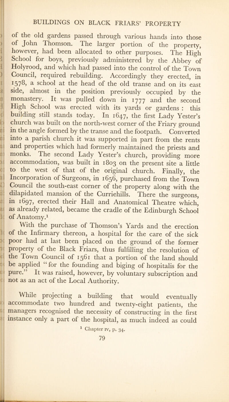 I I I 1 I ) > 4 ■ ♦ I ):i tii II j I I! I <::! k i] xi ilij 1: :i:: 'i:! i:i q )!il r|: ' BUILDINGS ON BLACK FRIARS’ PROPERTY of John Thomson. The larger portion of the property, however, had been allocated to other purposes. The High School for boys, previously administered by the Abbey of Holyrood, and which had passed into the control of the Town Council, required rebuilding. Accordingly they erected, in 1578, a school at the head of the old transe and on its east side, almost in the position previously occupied by the monastery. It was pulled down in 1777 and the second High School was erected with its yards or gardens : this building still stands today. In 1647, the first Lady Tester’s church was built on the north-west corner of the Friary ground in the angle formed by the transe and the footpath. Converted into a parish church it was supported in part from the rents and properties which had formerly maintained the priests and monks. The second Lady Tester’s church, providing more accommodation, was built in 1803 on the present site a little to the west of that of the original church. Finally, the Incorporation of Surgeons, in 1656, purchased from the Town Council the south-east corner of the property along with the dilapidated mansion of the Curriehills. There the surgeons, in 1697, erected their Hall and Anatomical Theatre which, as already related, became the cradle of the Edinburgh School of Anatomy.^ With the purchase of Thomson’s Yards and the erection of the Infirmary thereon, a hospital for the care of the sick poor had at last been placed on the ground of the former property of the Black Friars, thus fulfilling the resolution of the Town Council of 1561 that a portion of the land should be applied ‘‘for the founding and biging of hospitalis for the pure.” It was raised, however, by voluntary subscription and not as an act of the Local Authority. While projecting a building that would eventually accommodate two hundred and twenty-eight patients, the managers recognised the necessity of constructing in the first instance only a part of the hospital, as much indeed as could ^ Chapter iv, p. 34.