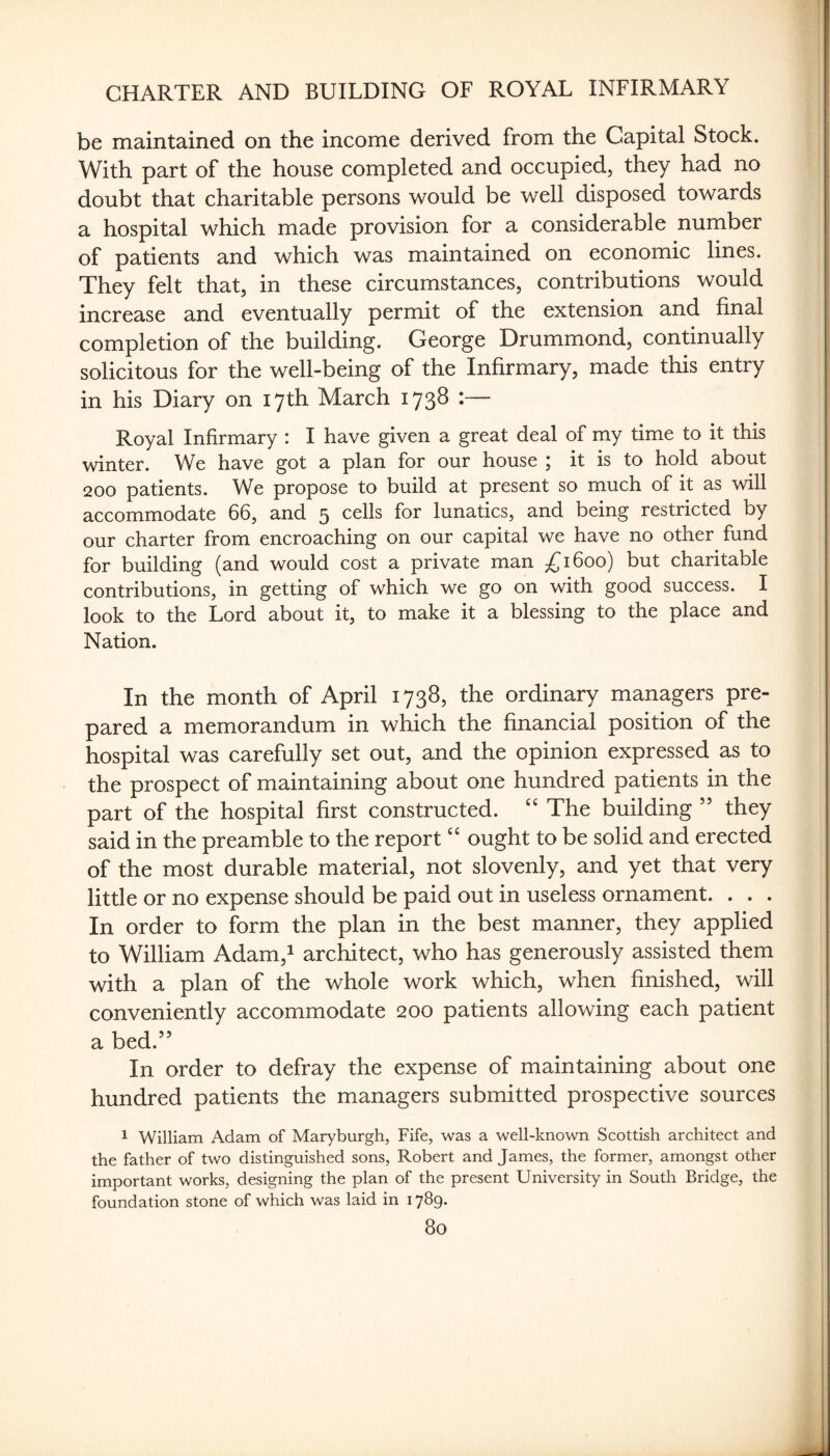 be maintained on the income derived from the Capital Stock. With part of the house completed and occupied, they had no doubt that charitable persons would be well disposed towards a hospital which made provision for a considerable number of patients and which was maintained on economic lines. They felt that, in these circumstances, contributions would increase and eventually permit of the extension and final completion of the building. George Drummond, continually solicitous for the well-being of the Infirmary, made this entry in his Diary on 17th March 1738 :— Royal Infirmary : I have given a great deal of my time to it this winter. We have got a plan for our house ; it is to hold about 200 patients. We propose to build at present so much of it as will accommodate 66, and 5 cells for lunatics, and being restricted by our charter from encroaching on our capital we have no other fund for building (and would cost a private man £1600) but charitable contributions, in getting of which we go on with good success. I look to the Lord about it, to make it a blessing to the place and Nation. In the month of April 1738, the ordinary managers pre¬ pared a memorandum in which the financial position of the hospital was carefully set out, and the opinion expressed as to the prospect of maintaining about one hundred patients in the part of the hospital first constructed. “ The building ” they said in the preamble to the report “ ought to be solid and erected of the most durable material, not slovenly, and yet that very little or no expense should be paid out in useless ornament. . . . In order to form the plan in the best manner, they applied to William Adam,^ architect, who has generously assisted them with a plan of the whole work which, when finished, will conveniently accommodate 200 patients allowing each patient a bed.” In order to defray the expense of maintaining about one hundred patients the managers submitted prospective sources 1 William Adam of Mary burgh, Fife, was a well-known Scottish architect and the father of two distinguished sons, Robert and James, the former, amongst other important works, designing the plan of the present University in South Bridge, the foundation stone of which was laid in 1789.