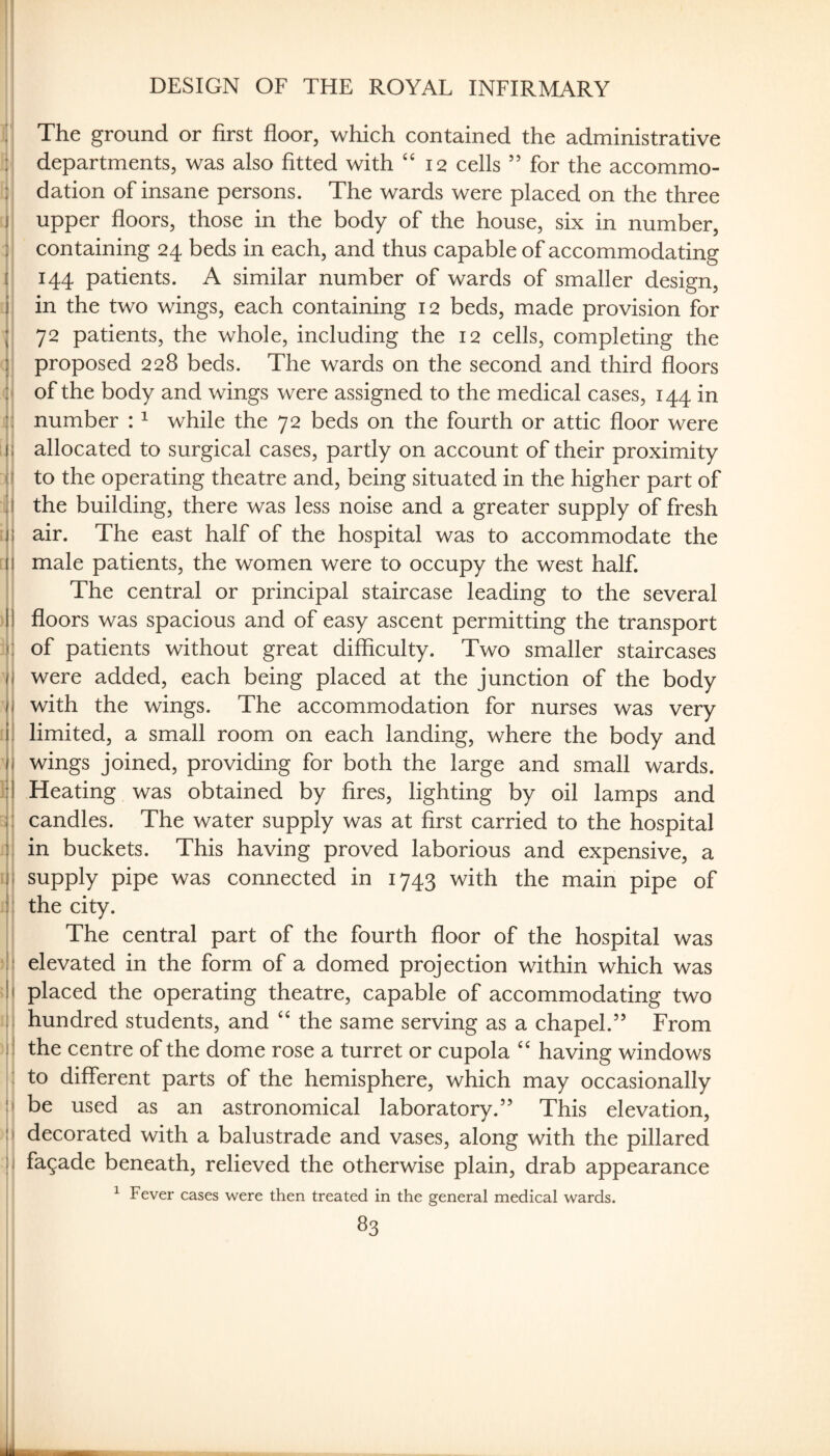 DESIGN OF THE ROYAL INFIRMARY I ’I The ground or first floor, which contained the administrative i l departments, was also fitted with “12 cells ” for the accommo- dation of insane persons. The wards were placed on the three I upper floors, those in the body of the house, six in number, i containing 24 beds in each, and thus capable of accommodating ( 144 patients. A similar number of wards of smaller design, j in the two wings, each containing 12 beds, made provision for I 72 patients, the whole, including the 12 cells, completing the I proposed 228 beds. The wards on the second and third floors I'l of the body and wings were assigned to the medical cases, 144 in number : ^ while the 72 beds on the fourth or attic floor were ;iii allocated to surgical cases, partly on account of their proximity (i to the operating theatre and, being situated in the higher part of 111 the building, there was less noise and a greater supply of fresh > j air. The east half of the hospital was to accommodate the [li male patients, the women were to occupy the west half. The central or principal staircase leading to the several )|j floors was spacious and of easy ascent permitting the transport :|] of patients without great difficulty. Two smaller staircases ij were added, each being placed at the junction of the body li with the wings. The accommodation for nurses was very ;il limited, a small room on each landing, where the body and Ij wings joined, providing for both the large and small wards, lij Heating was obtained by fires, lighting by oil lamps and i| candles. The water supply was at first carried to the hospital Ij in buckets. This having proved laborious and expensive, a i\\ supply pipe was connected in 1743 with the main pipe of Jl the city. I The central part of the fourth floor of the hospital was •\\ elevated in the form of a domed projection within which was II placed the operating theatre, capable of accommodating two !| hundred students, and the same serving as a chapel.” From il the centre of the dome rose a turret or cupola having windows ! to different parts of the hemisphere, which may occasionally Il be used as an astronomical laboratory.” This elevation, !i decorated with a balustrade and vases, along with the pillared ii facade beneath, relieved the otherwise plain, drab appearance ^ Fever cases were then treated in the general medical wards.