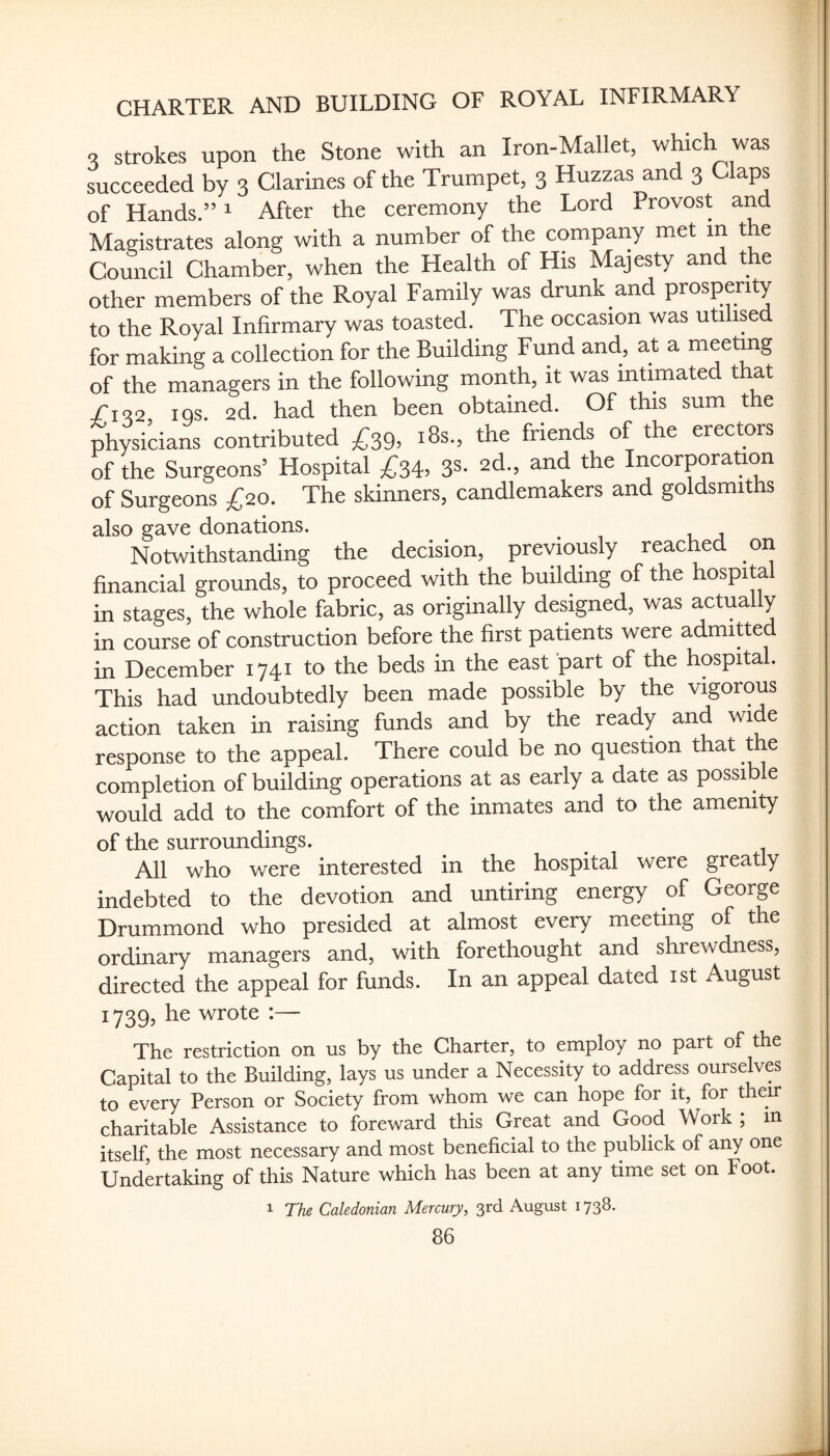 s strokes upon the Stone with an Iron-Mallet, which was succeeded by 3 Glarines of the Trumpet, 3 Huzzas and 3 Claps of Hands.” ^ After the ceremony the Lord Provost and Magistrates along with a number of the compaiiy met in the Council Chamber, when the Health of His Majesty and t e other members of the Royal Family was drunk and prosperity to the Royal Infirmary was toasted. The occasion was utilised for making a collection for the Building Fund and, at a meeting of the managers in the following month, it was intimated that /i<?2 iqs. 2d. had then been obtained. Of this sum the physicians contributed ^39, i8s., the friends of the erectors of the Surgeons’ Hospital ^34, 3S- 2d., and the Incorporation of Surgeons £20. The skinners, candlemakers and goldsmiths also gave donations. ^ Notwithstanding the decision, previously reached on financial grounds, to proceed with the building of the hospital in stages, the whole fabric, as originally designed, was actually in course of construction before the first patients were admitted in December 1741 to the beds in the east part of the hospital. This had undoubtedly been made possible by the vigorous action taken in raising funds and by the ready and wide response to the appeal. There could be no question that the completion of building operations at as early a date as possible would add to the comfort of the inmates and to the amenity of the surroundings. ^ All who were interested in the hospital were greatly indebted to the devotion and untiring energy of George Drummond who presided at almost every meeting of the ordinary managers and, with forethought and shrewdness, directed the appeal for funds. In an appeal dated ist August 1739, he wrote :— The restriction on us by the Charter, to employ no part of the Capital to the Building, lays us under a Necessity to address ourselves to every Person or Society from whom we can hope for it, for their charitable Assistance to fbreward this Great and Good Work ; m itself, the most necessary and most beneficial to the publick of any one Undertaking of this Nature which has been at any time set on Foot. 1 The Caledonian Mercury, 3rd August 1738.