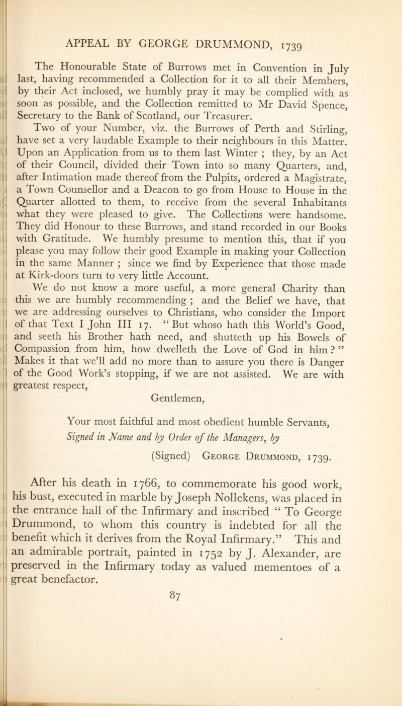 APPEAL BY GEORGE DRUMMOND, 1739 The Honourable State of Burrows met in Convention in July ll last, having recommended a Collection for it to all their Members, (I by their Act inclosed, we humbly pray it may be complied with as lij soon as possible, and the Collection remitted to Mr David Spence, i j Secretary to the Bank of Scotland, our Treasurer. Two of your Number, viz. the Burrows of Perth and Stirling, 11 have set a very laudable Example to their neighbours in this Matter. 11 Upon an Application from us to them last Winter ; they, by an Act : ! of their Council, divided their Town into so many Quarters, and, 11 after Intimation made thereof from the Pulpits, ordered a Magistrate, ii a Town Counsellor and a Deacon to go from House to House in the Quarter allotted to them, to receive from the several Inhabitants I what they were pleased to give. The Collections were handsome. They did Honour to these Burrows, and stand recorded in our Books with Gratitude. We humbly presume to mention this, that if you please you may follow their good Example in making your Collection ; in the same Manner ; since we find by Experience that those made I at Kirk-doors turn to very little Account. ' We do not know a more useful, a more general Charity than | : this we are humbly recommending ; and the Belief we have, that j' we are addressing ourselves to Christians, who consider the Import II of that Text I John HI 17, “But whoso hath this World’s Good, ji and seeth his Brother hath need, and shutteth up his Bowels of j| Compassion from him, how dwelleth the Love of God in him?” 11 Makes it that we’ll add no more than to assure you there is Danger ! i of the Good Work’s stopping, if we are not assisted. We are with j i greatest respect. Gentlemen, Your most faithful and most obedient humble Servants, i Signed in Name and by Order of the Managers^ by (Signed) George Drummond, 1739. I ( ; f I After his death in 1766, to commemorate his good work, I'i his bust, executed in marble by Joseph Nollekens, was placed in I'l the entrance hall of the Infirmary and inscribed To George !i Drummond, to whom this country is indebted for all the ii benefit which it derives from the Royal Infirmary.” This and i| an admirable portrait, painted in 1752 by J. Alexander, are { ! preserved in the Infirmary today as valued mementoes of a i I great benefactor.