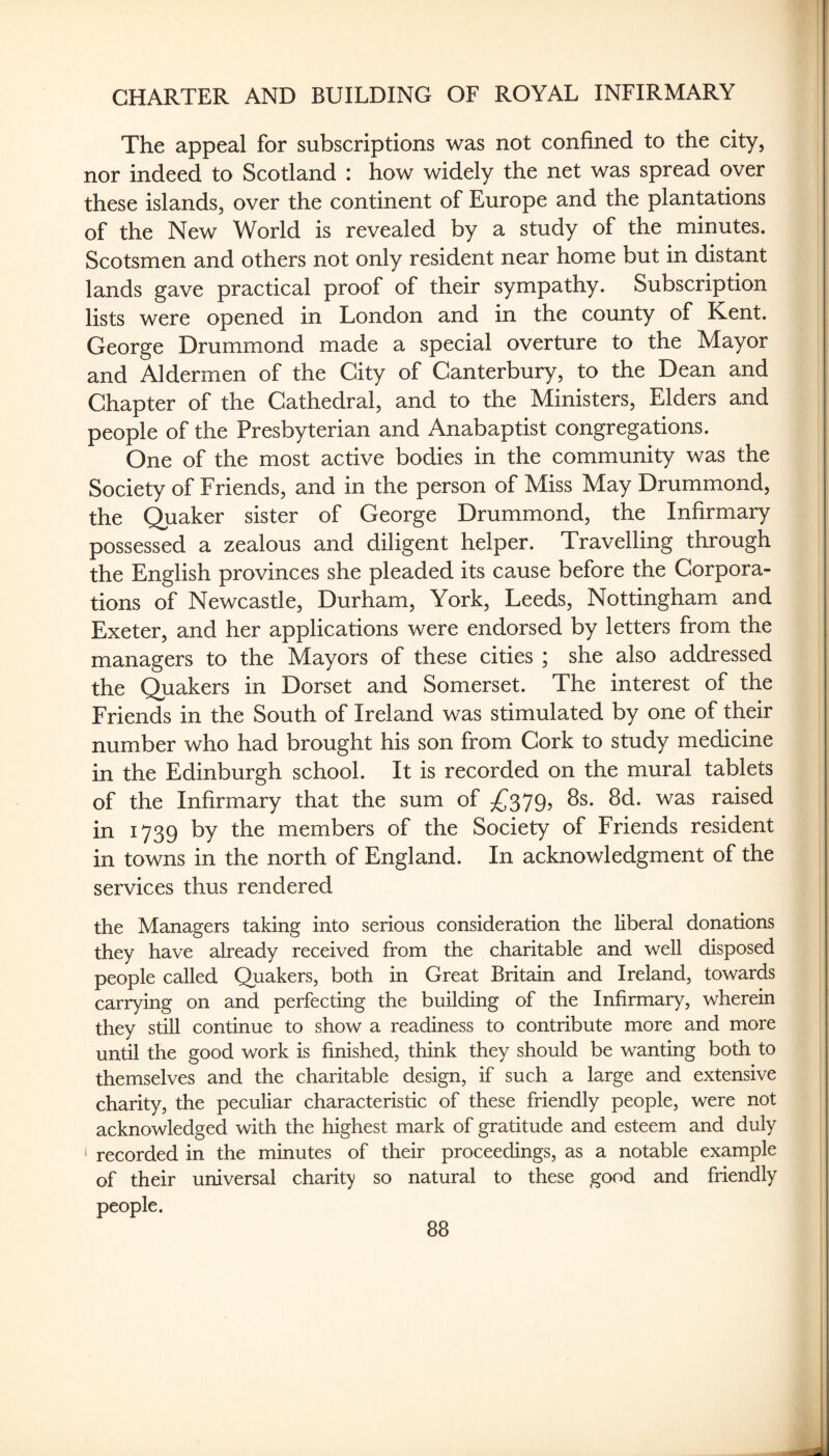 The appeal for subscriptions was not confined to the city, nor indeed to Scotland : how widely the net was spread over these islands, over the continent of Europe and the plantations of the New World is revealed by a study of the minutes. Scotsmen and others not only resident near home but in distant lands gave practical proof of their sympathy. Subscription lists were opened in London and in the county of Kent. George Drummond made a special overture to the Mayor and Aldermen of the City of Canterbury, to the Dean and Chapter of the Cathedral, and to the Ministers, Elders and people of the Presbyterian and Anabaptist congregations. One of the most active bodies in the community was the Society of Friends, and in the person of Miss May Drummond, the (Quaker sister of George Drummond, the Infirmary possessed a zealous and diligent helper. Travelling through the English provinces she pleaded its cause before the Corpora¬ tions of Newcastle, Durham, York, Leeds, Nottingham and Exeter, and her applications were endorsed by letters from the managers to the Mayors of these cities ; she also addressed the (Quakers in Dorset and Somerset. The interest of the Friends in the South of Ireland was stimulated by one of their number who had brought his son from Cork to study medicine in the Edinburgh school. It is recorded on the mural tablets of the Infirmary that the sum of ^^379, 8s. 8d. was raised in 1739 by the members of the Society of Friends resident in towns in the north of England. In acknowledgment of the services thus rendered the Managers taking into serious consideration the liberal donations they have already received from the charitable and well disposed people called Quakers, both in Great Britain and Ireland, towards carrying on and perfecting the building of the Infirmary, wherein they still continue to show a readiness to contribute more and more until the good work is finished, think they should be wanting both to themselves and the charitable design, if such a large and extensive charity, the peculiar characteristic of these friendly people, were not acknowledged with the highest mark of gratitude and esteem and duly ' recorded in the minutes of their proceedings, as a notable example of their universal charit)' so natural to these good and friendly