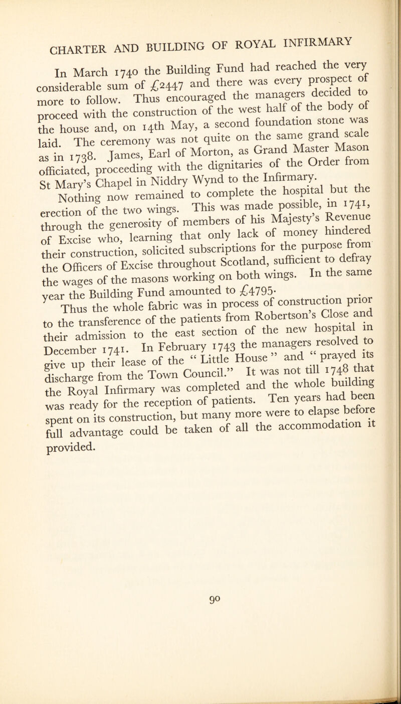 In March 1740 the Building Fund had reached the very considerable sum of £244? and there was every prospect o more to follow. Thus encouraged the managers decided to proceed with the construction of the west half of the body o die house and, on 14th May, a second laid The ceremony was not quite on the sarne g as in 1738. James, Earl of Morton, as Grand Master Mason officiated, proceeding with the dignitaries of the Order from St Mary’s Chapel in Niddry Wynd to the Infirmary. Nothing now remained to complete the hospi a erection of the two wings. This was made possible, m 174U through the generosity of members of his Majesty’s Revenue of Excise who, learning that only lack of money hindered their construction, solicited subscriptions for the purpose from the Officers of Excise throughout Scotland, sufficient ^ de my the wages of the masons working on both wings. In the sa vpar the Building Fund amounted to ;{;4795- Thus the whole fabric was in process of construction prior to the transference of the patients from Robertson s Close and their admission to the east section of the new hospital 1 December 1741- In February 1743 the “pagers resolved to give up their lease of the “ Little House ^nd prayed it discharge from the Town Council. It was not till 1748 that the Royal Infirmary was completed and the whole building was r., fos .he Jcephon of patients. Ten 7=- soent on its construction, but many more were to elapse betom fail advantage could be taken of all the aceommodat.on t. provided.