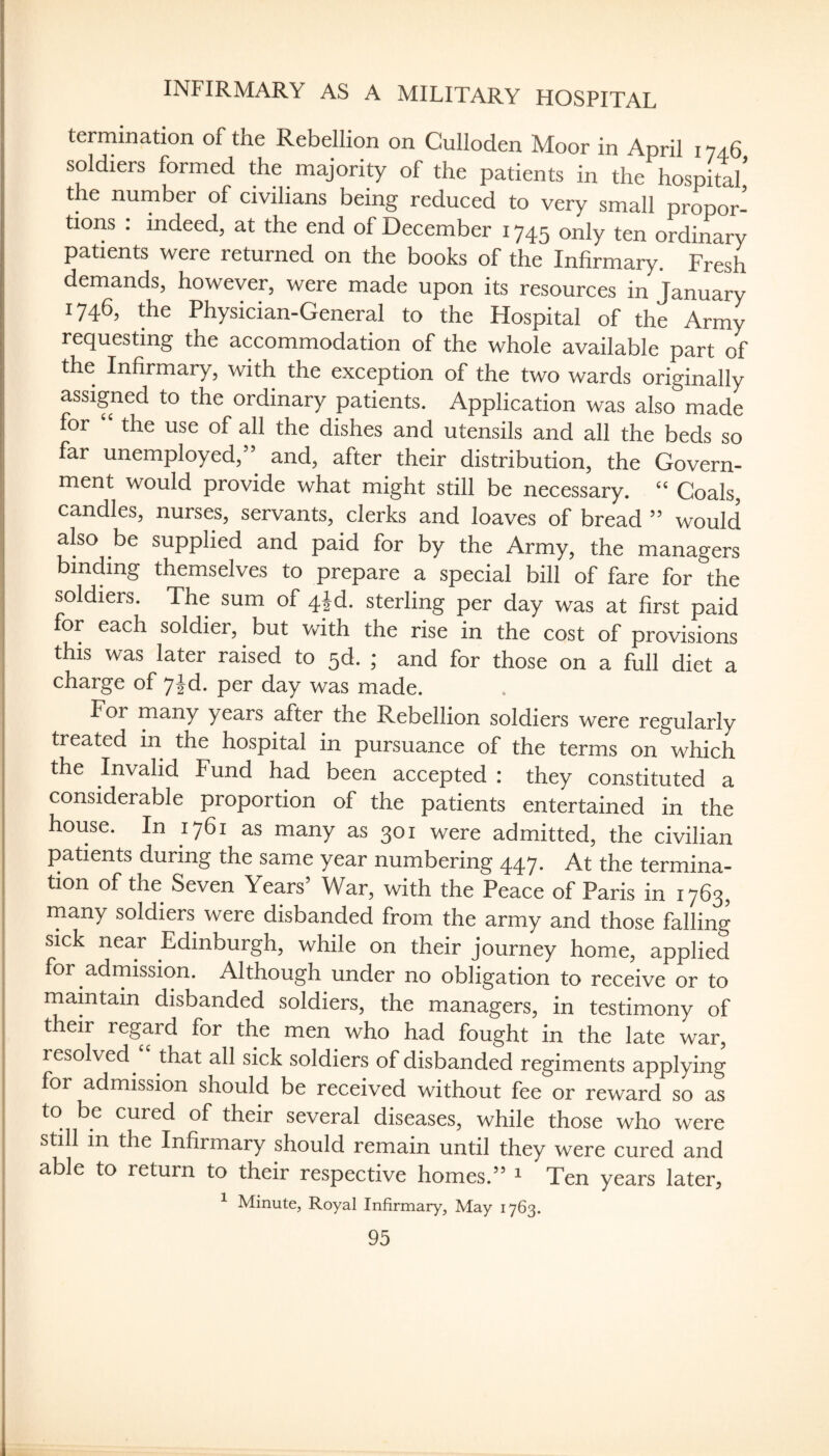 INFIRMARY AS A MILITARY HOSPITAL termination of the Rebellion on Culloden Moor in April 1746 soldiers formed the majority of the patients in the hospital the number of civilians being reduced to very small propor¬ tions : indeed, at the end of December 1745 only ten ordinary patients were returned on the books of the Infirmary. Fresh demands, however, were made upon its resources in January 1746, the Physician-General to the Hospital of the Army requesting the accommodation of the whole available part of the Infirmary, with the exception of the two wards originally assigned to the ordinary patients. Application was also made for the use of all the dishes and utensils and all the beds so far unemployed,” and, after their distribution, the Govern¬ ment would provide what might still be necessary. ‘‘ Coals, candles, nurses, servants, clerks and loaves of bread ” would also be supplied and paid for by the Army, the managers binding themselves to prepare a special bill of fare for the soldiers. The sum of 4Jd. sterling per day was at first paid for each soldier, but vdth the rise in the cost of provisions this was later raised to 5d. ; and for those on a full diet a charge of 7Jd. per day was made. For many years after the Rebellion soldiers were regularly treated m the hospital in pursuance of the terms on which the Invalid Fund had been accepted : they constituted a considerable proportion of the patients entertained in the house. In 1761 as many as 301 were admitted, the civilian patients during the same year numbering 447. At the termina¬ tion of the Seven Years’ War, with the Peace of Paris in 1763, rnany soldiers were disbanded from the army and those falling sick near Edinburgh, while on their journey home, applied for adrnission. Although under no obligation to receive or to maintain disbanded soldiers, the managers, in testimony of their regard for the men who had fought in the late war, resolved ^ that all sick soldiers of disbanded regiments applying for admission should be received without fee or reward so as to be cured of their several diseases, while those who were still in the Infirmary should remain until they were cured and able to return to their respective homes.” ^ Ten years later^ ^ Minute, Royal Infirmary, May 1763.