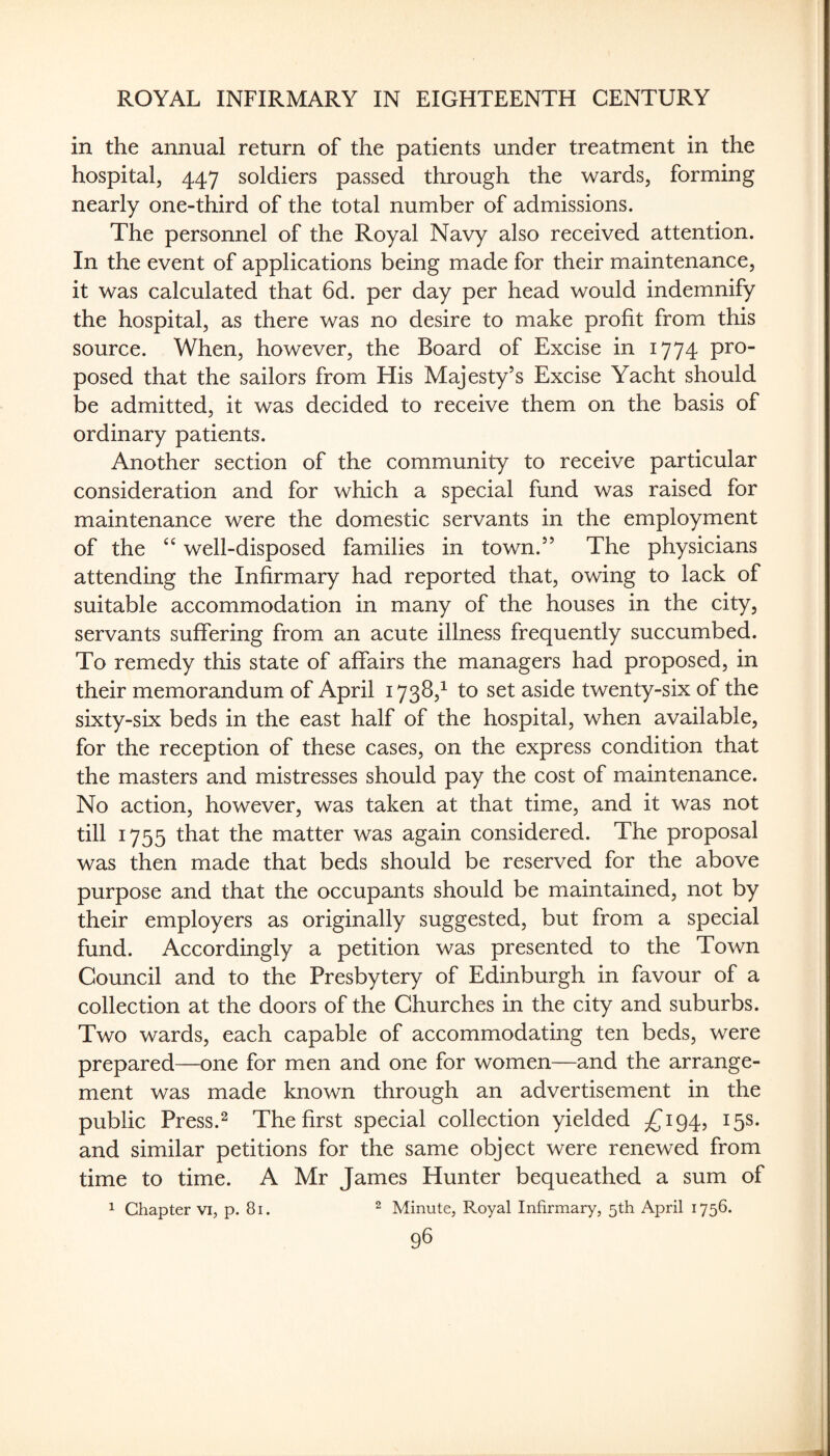 in the annual return of the patients under treatment in the hospital, 447 soldiers passed through the wards, forming nearly one-third of the total number of admissions. The personnel of the Royal Navy also received attention. In the event of applications being made for their maintenance, it was calculated that 6d. per day per head would indemnify the hospital, as there was no desire to make profit from this source. When, however, the Board of Excise in 1774 pro¬ posed that the sailors from His Majesty’s Excise Yacht should be admitted, it was decided to receive them on the basis of ordinary patients. Another section of the community to receive particular consideration and for which a special fund was raised for maintenance were the domestic servants in the employment of the well-disposed families in town.” The physicians attending the Infirmary had reported that, owing to lack of suitable accommodation in many of the houses in the city, servants suffering from an acute illness frequently succumbed. To remedy this state of affairs the managers had proposed, in their memorandum of April 1738,^ to set aside twenty-six of the sixty-six beds in the east half of the hospital, when available, for the reception of these cases, on the express condition that the masters and mistresses should pay the cost of maintenance. No action, however, was taken at that time, and it was not till 1755 that the matter was again considered. The proposal was then made that beds should be reserved for the above purpose and that the occupants should be maintained, not by their employers as originally suggested, but from a special fund. Accordingly a petition was presented to the Town Council and to the Presbytery of Edinburgh in favour of a collection at the doors of the Churches in the city and suburbs. Two wards, each capable of accommodating ten beds, were prepared—one for men and one for women—and the arrange¬ ment was made known through an advertisement in the public Press.2 The first special collection yielded ;{^i94, 15s. and similar petitions for the same object were renewed from time to time. A Mr James Hunter bequeathed a sum of 1 Chapter vi, p. 8i. ^ Minute, Royal Infirmary, 5th April 1756. 98