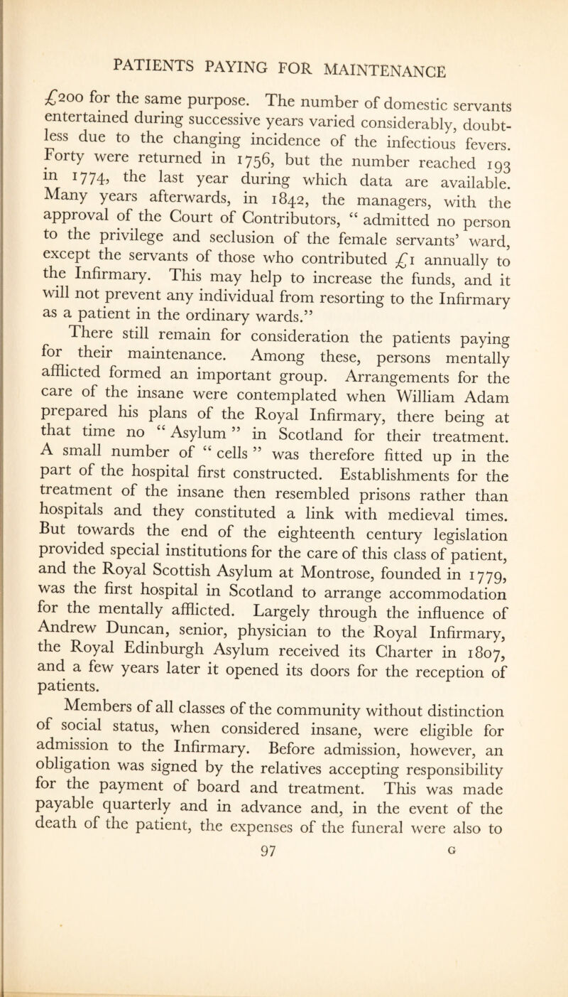 PATIENTS PAYING FOR MAINTENANCE £200 for the same purpose. The number of domestic servants entertained during successive years varied considerably, doubt¬ less due to the changing incidence of the infectious fevers. Forty were returned in 1756, but the number reached 193 in 1774, the last year during which data are available. Many years afterwards, in 1842, the managers, with the approval of the Court of Contributors, admitted no person to the privilege and seclusion of the female servants’ ward, except the servants of those who contributed £i annually to the Infirmary. This may help to increase the funds, and it will not prevent any individual from resorting to the Infirmary as a patient in the ordinary wards.” There still remain for consideration the patients paying for ^ their maintenance. Among these, persons mentally afflicted formed an important group. Arrangements for the care of the insane were contemplated when William Adam prepared his plans of the Royal Infirmary, there being at that time no Asylum ” in Scotland for their treatment. A small number of ‘‘ cells ” was therefore fitted up in the part of the hospital first constructed. Establishments for the treatment of the insane then resembled prisons rather than hospitals and they constituted a link with medieval times. But towards the end of the eighteenth century legislation provided special institutions for the care of this class of patient, and the Royal Scottish Asylum at Montrose, founded in 1779, was the first hospital in Scotland to arrange accommodation for the mentally afflicted. Largely through the influence of Andrew Duncan, senior, physician to the Royal Infirmary, the Royal Edinburgh Asylum received its Charter in 1807, and a few years later it opened its doors for the reception of patients. Members of all classes of the community without distinction of social status, when considered insane, were eligible for admission to the Infirmary. Before admission, however, an obligation was signed by the relatives accepting responsibility for the payment of board and treatment. This was made payable quarterly and in advance and, in the event of the death of the patient, the expenses of the funeral were also to