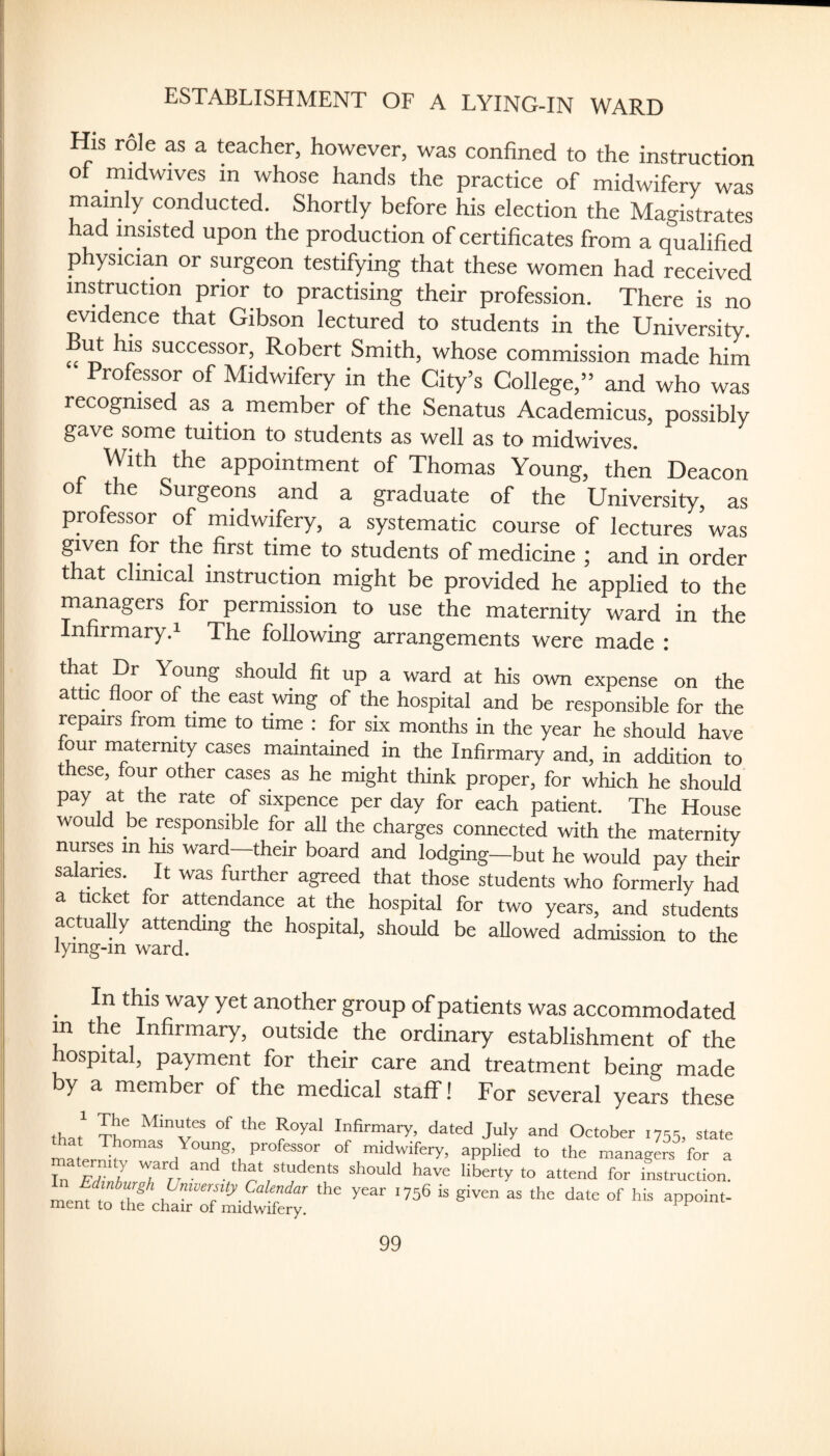 ESTABLISHMENT OF A LYING-IN WARD His rol^e as a teacher, however, was confined to the instruction oI midwives in whose hands the practice of midwifery was mainly conducted. Shortly before his election the Magistrates had insisted upon the production of certificates from a qualified physicia.n or surgeon testifying that these women had received instruction prior to practising their profession. There is no evidence that Gibson lectured to students in the University, successor, Robert Smith, whose commission made him Professor of Midwifery in the City’s College,” and who was recognised as a member of the Senatus Academicus, possibly gave some tuition to students as well as to midwives. With the appointment of Thomas Young, then Deacon o t e urgeons and a graduate of the University, as professor of midwifery, a systematic course of lectures’was given for the first time to students of medicine ; and in order that clinical instruction might be provided he applied to the managers for permission to use the maternity ward in the Infirmary.i The following arrangements were made : that Dr Young should fit up a ward at his own expense on the attic^ floor of the east wing of the hospital and be responsible for the repairs from time to nme : for six months in the year he should have our maternity cases maintained in the Infirmary and, in addition to t ese, four other cases as he might think proper, for which he should pay at the rate of sixpence per day for each patient. The House would be responsible for all the charges connected with the maternity nurses m lus ward—their board and lodging—but he would pay their salaries. It was further agreed that those students who formerly had a ticket for attendance at the hospital for two years, and students actually attending the hospital, should be allowed admission to the _ In this way yet another group of patients was accommodated m the Infirmary, outside the ordinary establishment of the hospital, payment for their care and treatment beino- —.—ui ixuQwiiery.