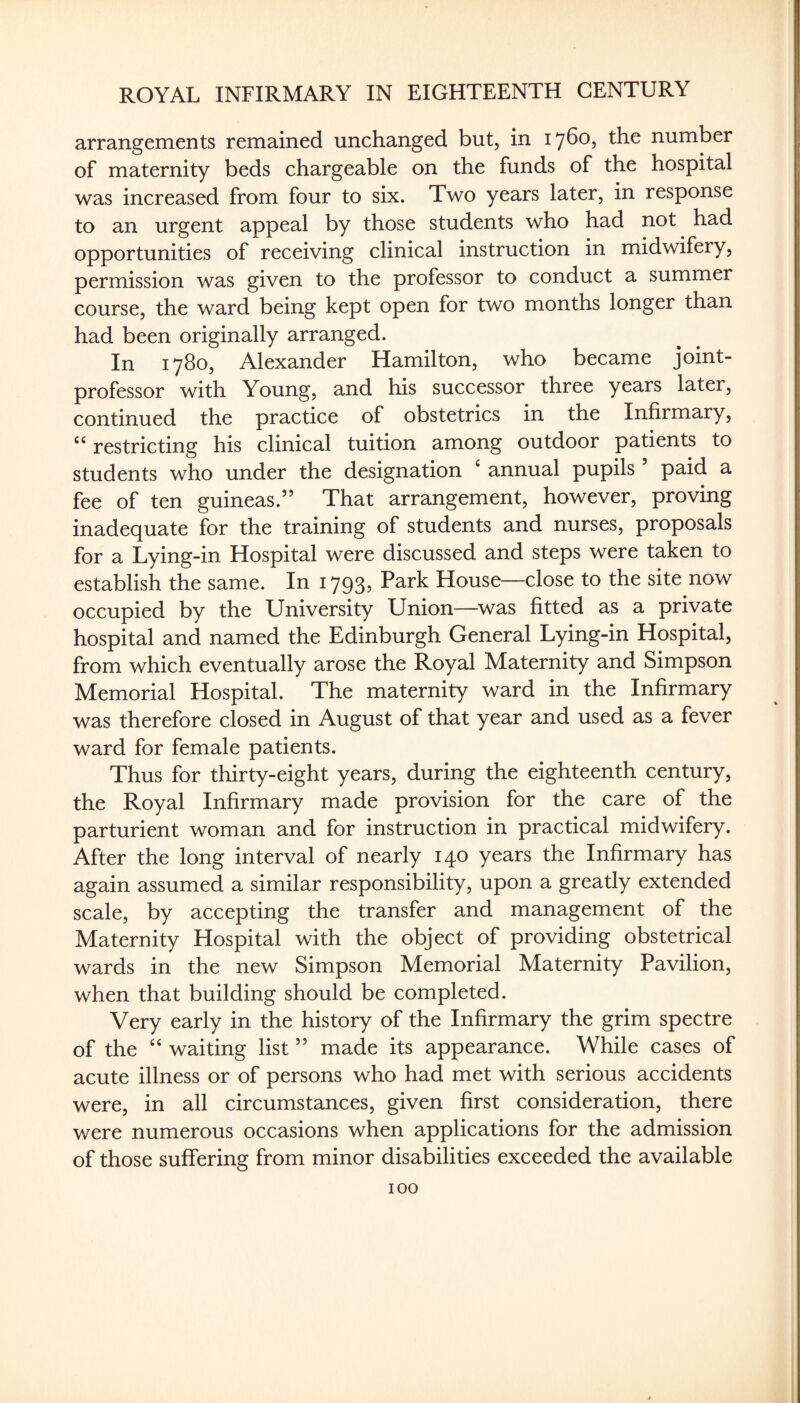 arrangements remained unchanged but, in 1760, the number of maternity beds chargeable on the funds of the hospital was increased from four to six. Two years later, in response to an urgent appeal by those students who had not had opportunities of receiving clinical instruction in midwifery, permission was given to the professor to conduct a summer course, the ward being kept open for two months longer than had been originally arranged. In 1780, Alexander Hamilton, who became joint- professor with Young, and his successor three years later, continued the practice of obstetrics in the Infirmary, restricting his clinical tuition among outdoor patients to students who under the designation ^ annual pupils paid a fee of ten guineas.” That arrangement, however, proving inadequate for the training of students and nurses, proposals for a Lying-in Hospital were discussed and steps were taken to establish the same. In 1793, Park House—close to the site now occupied by the University Union—was fitted as a private hospital and named the Edinburgh General Lying-in Hospital, from which eventually arose the Royal Maternity and Simpson Memorial Hospital. The maternity ward in the Infirmary was therefore closed in August of that year and used as a fever ward for female patients. Thus for thirty-eight years, during the eighteenth century, the Royal Infirmary made provision for the care of the parturient woman and for instruction in practical midwifery. After the long interval of nearly 140 years the Infirmary has again assumed a similar responsibility, upon a greatly extended scale, by accepting the transfer and management of the Maternity Hospital with the object of providing obstetrical wards in the new Simpson Memorial Maternity Pavilion, when that building should be completed. Very early in the history of the Infirmary the grim spectre of the “ waiting list ” made its appearance. While cases of acute illness or of persons who had met with serious accidents were, in all circumstances, given first consideration, there were numerous occasions when applications for the admission of those suffering from minor disabilities exceeded the available