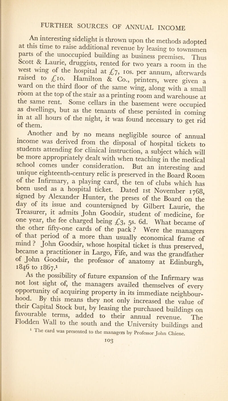 FURTHER SOURCES OF ANNUAL INCOME An interesting sidelight is thrown upon the methods adopted at this time to raise additional revenue by leasing to townsmen parts of the unoccupied building as business premises. Thus Scott & Laurie, druggists, rented for two years a room in the west wing of the hospital at £y, los. per annum, afterwards raised to ^^lo. Hamilton & Co., printers, were given a ward on the third floor of the same wing, along with a small room at the top of the stair as a printing room and warehouse at the same rent. Some cellars in the basement were occupied as dwellings, but as the tenants of these persisted in coming in at all hours of the night, it was found necessary to sret rid of them. Another and by no means negligible source of annual income was derived from the disposal of hospital tickets to students attending for clinical instruction, a subject which will be more appropriately dealt with when teaching in the medical school comes under consideration. But an interesting and unique eighteenth-century relic is preserved in the Board Room of the Infirmary, a playing card, the ten of clubs which has been used as a hospital ticket. Dated ist November 1768, signed by Alexander Hunter, the preses of the Board on the day of its issue and countersigned by Gilbert Laurie, the Treasurer, it admits John Goodsir, student of medicine, for one year, the fee charged being £s, fls- 6d. What became of the other fifty-one cards of the pack ? Were the managers of that period of a more than usually economical frame of mind ? John Goodsir, whose hospital ticket is thus preserved, became a practitioner in Largo, Fife, and was the grandfather of John Goodsir, the professor of anatomy at Edinburgh 1846 to 1867.1 ® ’ As the possibility of future expansion of the Infirmary was not lost sight of, the managers availed themselves of every opportunity of acquiring property in its immediate neighbour- hood. By this means they not only increased the value of their Capital Stock but, by leasing the purchased buildings on favourable terms, added to their annual revenue. The odden Wall to the south and the University buildings and The card was presented to the managers by Professor John Chiene.