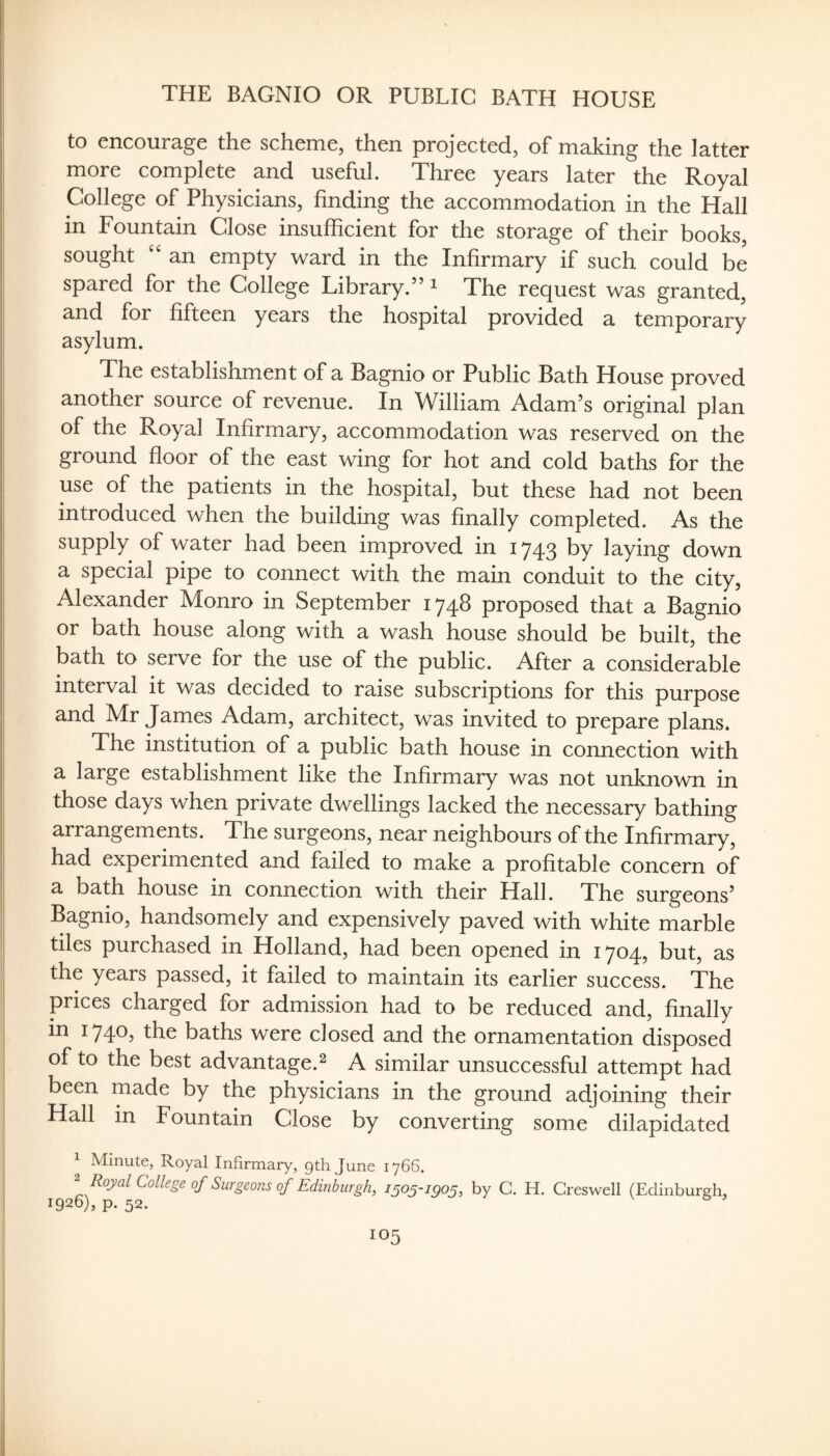 THE BAGNIO OR PUBLIC BATH HOUSE to encourage the scheme, then projected, of making the latter more complete and useful. Three years later the Royal College of Physicians, finding the accommodation in the Hall in Fountain Close insufficient for the storage of their books, sought an empty ward in the Infirmary if such could be spared for the College Library.” ^ The request was granted, and for fifteen years the hospital provided a temporary asylum. The establishment of a Bagnio or Public Bath House proved another source of revenue. In William Adam’s original plan of the Royal Infirmary, accommodation was reserved on the ground fioor of the east wing for hot and cold baths for the use of the patients in the hospital, but these had not been introduced when the building was finally completed. As the supply of water had been improved in 1743 by laying down a special pipe to connect with the main conduit to the city, Alexander Monro in September 1748 proposed that a Bagnio or bath house along with a wash house should be built, the bath to serve for the use of the public. After a considerable interval it was decided to raise subscriptions for this purpose and Mr James Adam, architect, was invited to prepare plans. The institution of a public bath house in connection with a large establishment like the Infirmary was not unknown in those days when private dwellings lacked the necessary bathing arrangements. The surgeons, near neighbours of the Infirmary, had experimented and failed to make a profitable concern of a bath house in connection with their Hall. The surgeons’ Bagnio, handsomely and expensively paved with white marble tiles purchased in Holland, had been opened in 1704, but, as the years passed, it failed to maintain its earlier success. The prices charged for admission had to be reduced and, finally in 1740, the baths were closed and the ornamentation disposed of to the best advantage.^ A similar unsuccessful attempt had been made by the physicians in the ground adjoining their Hall in Fountain Close by converting some dilapidated Minute, Royal Infirmary, gth June 1766, ^ Royal College of Surgeons of Edinburgh, 1505-1905, by C. H. Creswell (Edinburgh, 1926), p. 52.