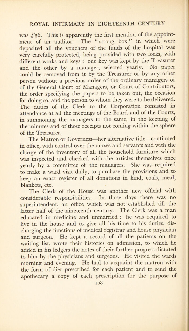 was This is apparently the first mention of the appoint¬ ment of an auditor. The ‘‘ strong box ” in which were deposited all the vouchers of the funds of the hospital was very carefully protected, being provided with two locks, with different works and keys : one key was kept by the Treasurer and the other by a manager, selected yearly. No paper could be removed from it by the Treasurer or by any other person without a previous order of the ordinary managers or of the General Court of Managers, or Court of Contributors, the order specifying the papers to be taken out, the occasion for doing so, and the person to whom they were to be delivered. The duties of the Clerk to the Corporation consisted in attendance at all the meetings of the Board and of the Courts, in summoning the managers to the same, in the keeping of the minutes and of those receipts not coming within the sphere of the Treasurer. The Matron or Governess—her alternative title—continued in office, with control over the nurses and servants and with the charge of the inventory of all the household furniture which was inspected and checked with the articles themselves once yearly by a committee of the managers. She was required to make a ward visit daily, to purchase the provisions and to keep an exact register of all donations in kind, coals, meal, blankets, etc. The Clerk of the House was another new official with considerable responsibilities. In those days there was no superintendent, an office which was not established till the latter half of the nineteenth century. The Clerk was a man educated in medicine and unmarried : he was required to live in the house and to give all his time to his duties, dis¬ charging the functions of medical registrar and house physician and surgeon. He kept a record of all the patients on the waiting list, wrote their histories on admission, to which he added in his ledgers the notes of their further progress dictated to him by the physicians and surgeons. He visited the wards morning and evening. He had to acquaint the matron with the form of diet prescribed for each patient and to send the apothecary a copy of each prescription for the purpose of io8